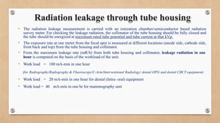 • The radiation leakage measurement is carried with an ionization chamber/semiconductor based radiation
survey meter. For checking the leakage radiation, the collimator of the tube housing should be fully closed and
the tube should be energized at maximum rated tube potential and tube current at that kVp.
• The exposure rate at one meter from the focal spot is measured at different locations (anode side, cathode side,
front back and top) from the tube housing and collimator.
• From the maximum leakage rate (mR/h) from both tube housing and collimator, leakage radiation in one
hour is computed on the basis of the workload of the unit.
• Work load = 180 mA-min in one hour
(for Radiography/Radiography & Fluoroscopy/C-Arm/Interventional Radiology/ dental OPG and dental CBCT equipment)
• Work load = 20 mA-min in one hour for dental (Intra- oral) equipment
• Work load = 40 mA-min in one hr for mammography unit
Radiation leakage through tube housing
 