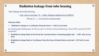 Max leakage from tube housing
= mA- min in one hour X ----Max. leakage radiation level (mR/hr)
60 min X ----- mAused for measurement
Tolerance limit:
1. Radiation Leakage at 1 m distance from the focus < 1 mGy in one hour
(for Radiography/Radiography & Fluoroscopy/C-Arm/Interventional Radiology/ dental OPG and dental CBCT
equipment)
< 0.02 mGy in one
2. Radiation Leakage limit at 5cm from the external surface of mammography unit
hour
3. Radiation Leakage limit at 1m distance from the focus of dental (intra-oral) unit < 0.25 mGy in one
hour
Radiation leakage from tube housing
 