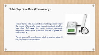 Table Top Dose Rate (Fluoroscopy)
The air kerma rate, measured in air at the position where
the central of the useful beam enters the patient, shall be
less than 5cGy/min for units without automatic
brightness control (ABC) and less than 10 cGy/min for
units withABC.
The focus-to-table top distance shall be not less than 30
cm for fluoroscopy equipment.
 