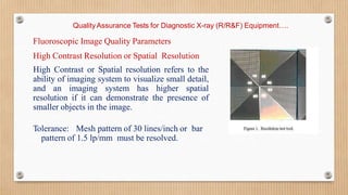 Quality Assurance Tests for Diagnostic X-ray (R/R&F) Equipment….
Fluoroscopic Image Quality Parameters
High Contrast Resolution or Spatial Resolution
High Contrast or Spatial resolution refers to the
ability of imaging system to visualize small detail,
and an imaging system has higher spatial
resolution if it can demonstrate the presence of
smaller objects in the image.
Tolerance: Mesh pattern of 30 lines/inch or bar
pattern of 1.5 lp/mm must be resolved.
 