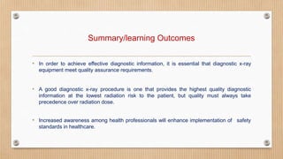 Summary/learning Outcomes
• In order to achieve effective diagnostic information, it is essential that diagnostic x-ray
equipment meet quality assurance requirements.
• A good diagnostic x-ray procedure is one that provides the highest quality diagnostic
information at the lowest radiation risk to the patient, but quality must always take
precedence over radiation dose.
safety
• Increased awareness among health professionals will enhance implementation of
standards in healthcare.
 