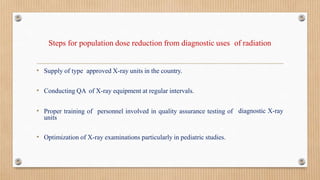 Steps for population dose reduction from diagnostic uses of radiation
• Supply of type approved X-ray units in the country.
diagnostic X-ray
• Conducting QA of X-ray equipment at regular intervals.
• Proper training of personnel involved in quality assurance testing of
units
• Optimization of X-ray examinations particularly in pediatric studies.
 