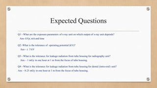 Expected Questions
Q1 - What are the exposure parameters of x-ray unit on which output of x-ray unit depends?
Ans- kVp, mA and time
Q2 -What is the tolerance of operating potential (kV)?
Ans -  5 kV
Q3 - What is the tolerance for leakage radiation from tube housing for radiography unit?
Ans – 1 mGy in one hour at 1 m from the focus of tube housing.
Q4 - What is the tolerance for leakage radiation from tube housing for dental (intra-oral) unit?
Ans – 0.25 mGy in one hour at 1 m from the focus of tube housing.
 