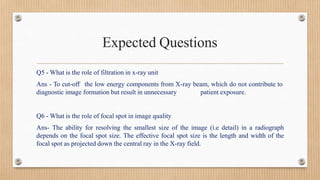 Expected Questions
Q5 - What is the role of filtration in x-ray unit
Ans - To cut-off the low energy components from X-ray beam, which do not contribute to
diagnostic image formation but result in unnecessary patient exposure.
Q6 - What is the role of focal spot in image quality
Ans- The ability for resolving the smallest size of the image (i.e detail) in a radiograph
depends on the focal spot size. The effective focal spot size is the length and width of the
focal spot as projected down the central ray in the X-ray field.
 