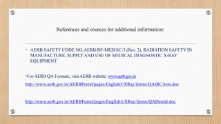 References and sources for additional information:
• AERB SAFETY CODE NO.AERB/RF-MED/SC-3 (Rev. 2), RADIATION SAFETY IN
MANUFACTURE, SUPPLYAND USE OF MEDICAL DIAGNOSTIC X-RAY
EQUIPMENT
•For AERB QA Formats, visit AERB website: www.aerb.gov.in
http://www.aerb.gov.in/AERBPortal/pages/English/t/XRay/forms/QAIRCArm.doc
http://www.aerb.gov.in/AERBPortal/pages/English/t/XRay/forms/QADental.doc
 