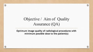 Objective / Aim of Quality
Assurance (QA)
Optimum image quality of radiological procedures with
minimum possible dose to the patient(s)
 