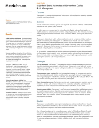 CASE STUDY
MetricStream                                               Major Food Brand Automates and Streamlines Quality
                                                           Audit Management
                                                           Customer
                                                           The company is a premier global producer of food products with manufacturing operations and sales
                                                           in multiple countries worldwide.

Customer
A GLOBAL LEADER IN THE PRODUCTION OF CEREAL                Overview
AND CONVENIENCE FOODS
                                                           From its inception, the company’s goal has been to provide its customers with tasty, nutritious food
                                                           that meet the most rigorous quality standards.

                                                           Its quality assurance processes span the entire value chain. Supplier and manufacturing plans are
                                                           regularly checked for conformance with sanitation and quality procedures. Raw materials, processing
                                                           and packaging operations are monitored to ensure consistency of flavor, texture, purity and nutrient
Benefits
                                                           content.

Lower resource consumption: By automating audit            The company also conducts quality audits across its enterprise for compliance with best practices.
management, the company can eliminate the need for
                                                           Multiple manufacturing sites and suppliers are audited at regular intervals each year. In place is a
manual data spreadsheets and reporting procedures.
The energy, labor and time required for auditing can       well-defined, well-structured audit program that provides an in-depth evaluation of the entire supply
also be reduced as all the process workflows are           chain. It covers all safety and quality aspects from hygiene to sanitation to pest control to complaint
automated. Effort can instead be focused on analyzing      response. It also ensures that the company complies with internal audit criteria, external regulatory
audit results and providing business assurance to the      standards and quality policies and procedures.
board.
                                                           As the number of suppliers grew, the company found audit management to be increasingly challeng-
Assured compliance: Using MetricStream Solution,           ing. Planning and conducting audits across hundreds of suppliers and manufacturing plants was com-
the company can ensure compliance with its rigorous        plex and intricate, not to mention expensive and time-consuming. In response, the company wanted
internal standards and policies. The solution’s best       to strengthen its internal audit management system.
practices based on leading control frameworks
will enable the company to stay ahead of external
regulatory norms as well.
                                                           Challenges
Integrated, collaborative audits: Through                  Lack of automation: The Company’s internal auditors relied on manual spreadsheets to record and
MetricStream’s single platform approach, the               store data, track trends and send alerts and notifications. This approach proved to be both complex
company can improve tracking and trending                  and expensive especially as the scope of auditing increased to cover more suppliers. The likelihood of
capabilities, centralize KPIs and reports, schedule        errors arising was also high.
audits easily and search for information quickly.
Collaboration across the enterprise is improved as
                                                           Time-consuming report creation: Like most other audit processes at the company, audit reporting
each auditor and manager can access the same
system. Audit data can also be easily archived and         was also conducted manually. Auditors found themselves spending far too much time planning and
retrieved.                                                 scheduling audit programs and collecting audit data. Generating reports often took up to 16 hours. Not
                                                           only was this exhausting, it was also time-consuming and complex.
Enhanced reporting and visibility: Using
MetricStream Solution, auditors get real-time visibility   Stand alone audit processes: The lack of a common audit management system resulted in several
into KPIs, audit statuses and quality management           limitations - complex audit schedules that varied from one location to the other, restricted search
metrics. Areas that need attention are highlighted.
This enterprise-wide transparency enables auditors
                                                           capabilities and ad-hoc audit workflows. Data retrieval and archival was not easy either.
and managers to stay ahead of quality issues and
take swift, proactive action if the need arises.           Limited process visibility: The company’s Key Performance Indicators (KPIs) and Dashboards had to
                                                           be created in separate systems. Hyperlinks across systems were not allowed. As a result, auditors
Simplified workflows: With MetricStream solution,          and managers were unable to gain a clear picture of the audit status across the enterprise. Neither
the company can streamline and simplify workflows.         were they able to track corrective actions. This hindered their ability to make informed decisions
In particular, quality issues can be captured and
                                                           regarding audit compliance.
resolved easily through a seamless, closed loop
process.
                                                           Solution
                                                           The company wanted a solution to strengthen its audit process and improve the efficiency of audit
                                                           planning, implementation and follow-up. The solution was also required to evaluate food quality and
                                                           safety programs for compliance with internal and external standards.

                                                           After a thorough evaluation of the market, the company settled on MetricStream Solution for audit
                                                           management. MetricStream’s impressive track record with other food nutrition giants was a key
                                                           factor in the selection. MetricStream also demonstrated a keen understanding of the company’s
                                                           needs and offered a solution that could automate audit workflows, integrate audit management across
                                                           the enterprise, enhance reporting and visibility and deliver timely audit information for decision-
                                                           making.
 