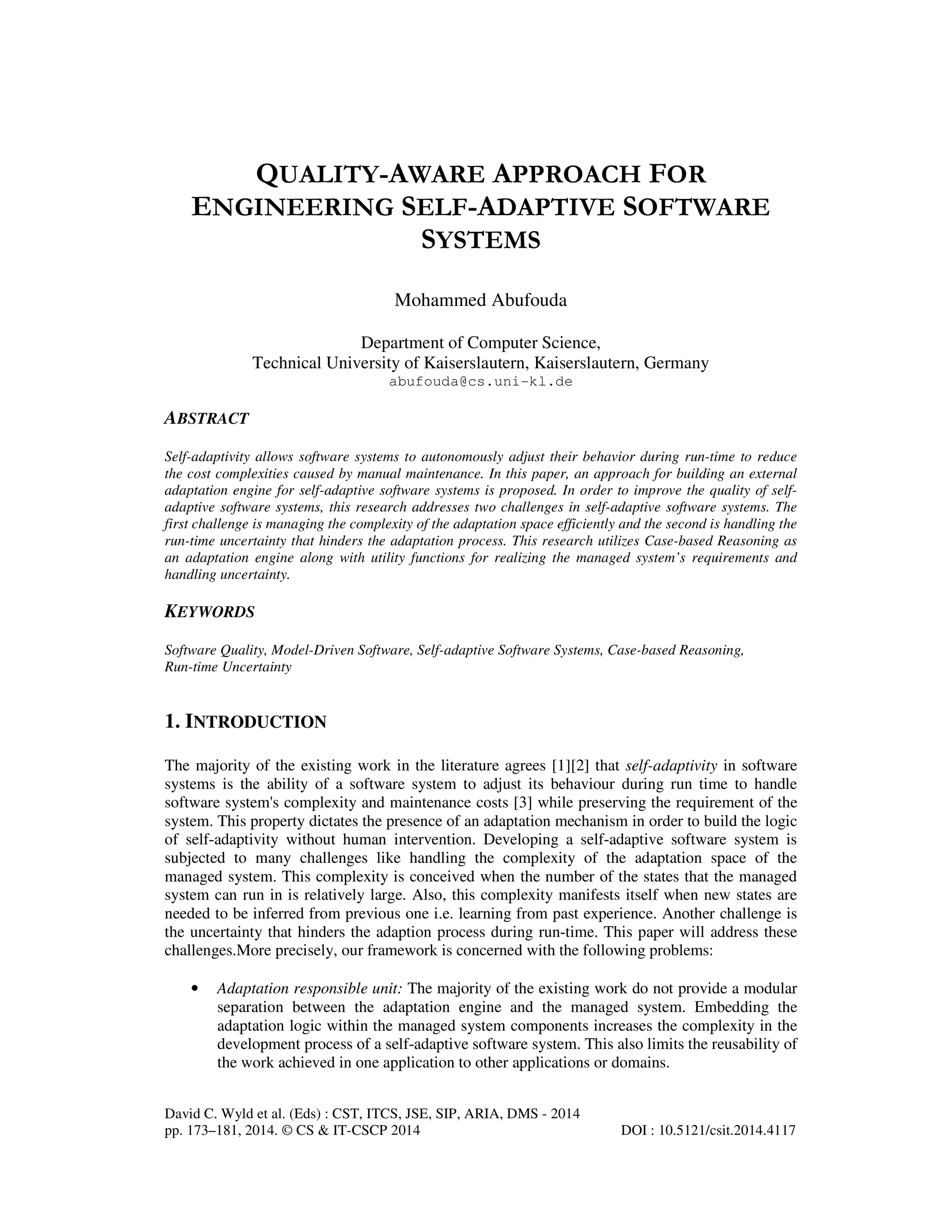 QUALITY-AWARE APPROACH FOR
ENGINEERING SELF-ADAPTIVE SOFTWARE
SYSTEMS
Mohammed Abufouda
Department of Computer Science,
Technical University of Kaiserslautern, Kaiserslautern, Germany
abufouda@cs.uni-kl.de

ABSTRACT
Self-adaptivity allows software systems to autonomously adjust their behavior during run-time to reduce
the cost complexities caused by manual maintenance. In this paper, an approach for building an external
adaptation engine for self-adaptive software systems is proposed. In order to improve the quality of selfadaptive software systems, this research addresses two challenges in self-adaptive software systems. The
first challenge is managing the complexity of the adaptation space efficiently and the second is handling the
run-time uncertainty that hinders the adaptation process. This research utilizes Case-based Reasoning as
an adaptation engine along with utility functions for realizing the managed system’s requirements and
handling uncertainty.

KEYWORDS
Software Quality, Model-Driven Software, Self-adaptive Software Systems, Case-based Reasoning,
Run-time Uncertainty

1. INTRODUCTION
The majority of the existing work in the literature agrees [1][2] that self-adaptivity in software
systems is the ability of a software system to adjust its behaviour during run time to handle
software system's complexity and maintenance costs [3] while preserving the requirement of the
system. This property dictates the presence of an adaptation mechanism in order to build the logic
of self-adaptivity without human intervention. Developing a self-adaptive software system is
subjected to many challenges like handling the complexity of the adaptation space of the
managed system. This complexity is conceived when the number of the states that the managed
system can run in is relatively large. Also, this complexity manifests itself when new states are
needed to be inferred from previous one i.e. learning from past experience. Another challenge is
the uncertainty that hinders the adaption process during run-time. This paper will address these
challenges.More precisely, our framework is concerned with the following problems:
•

Adaptation responsible unit: The majority of the existing work do not provide a modular
separation between the adaptation engine and the managed system. Embedding the
adaptation logic within the managed system components increases the complexity in the
development process of a self-adaptive software system. This also limits the reusability of
the work achieved in one application to other applications or domains.

David C. Wyld et al. (Eds) : CST, ITCS, JSE, SIP, ARIA, DMS - 2014
pp. 173–181, 2014. © CS & IT-CSCP 2014

DOI : 10.5121/csit.2014.4117

 