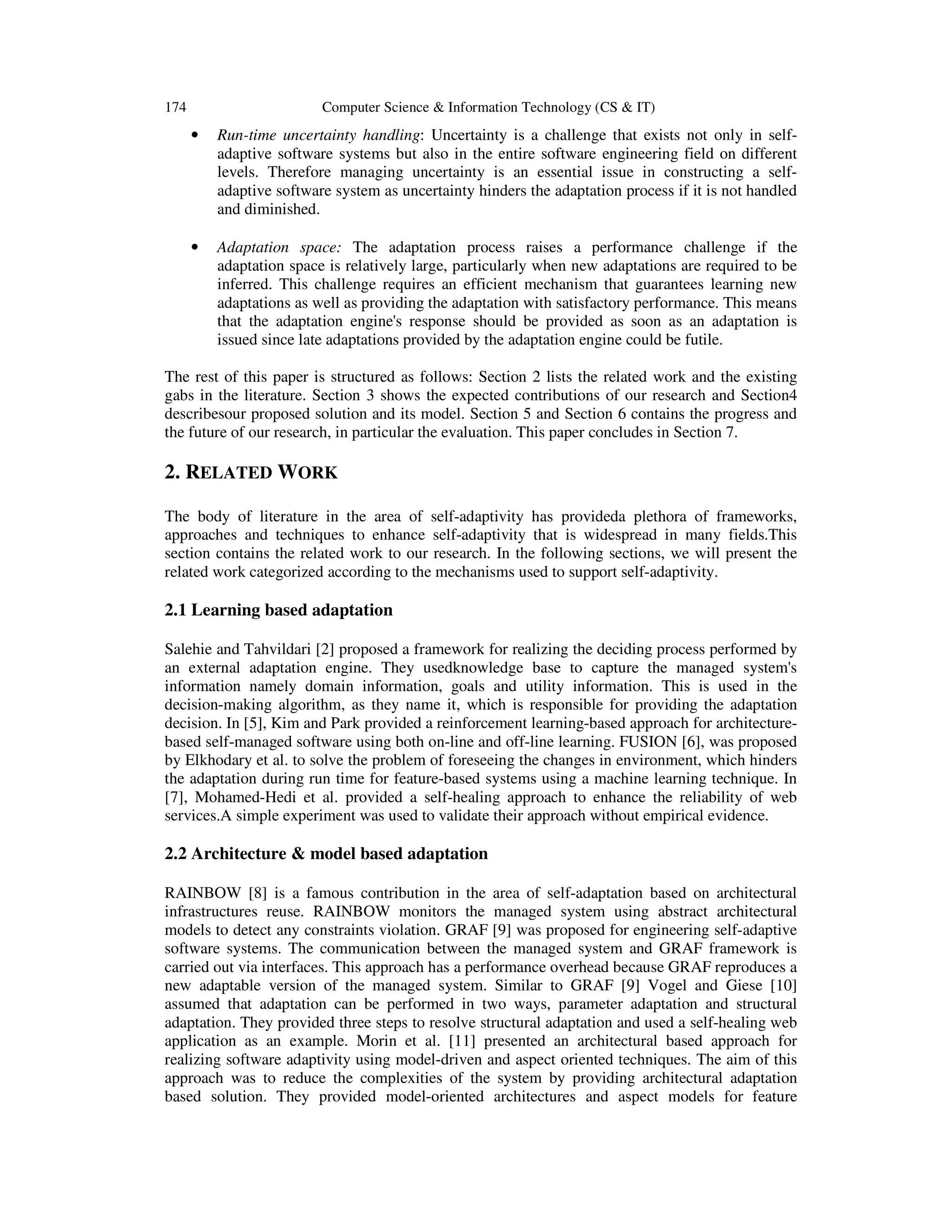 174

Computer Science & Information Technology (CS & IT)

•

Run-time uncertainty handling: Uncertainty is a challenge that exists not only in selfadaptive software systems but also in the entire software engineering field on different
levels. Therefore managing uncertainty is an essential issue in constructing a selfadaptive software system as uncertainty hinders the adaptation process if it is not handled
and diminished.

•

Adaptation space: The adaptation process raises a performance challenge if the
adaptation space is relatively large, particularly when new adaptations are required to be
inferred. This challenge requires an efficient mechanism that guarantees learning new
adaptations as well as providing the adaptation with satisfactory performance. This means
that the adaptation engine's response should be provided as soon as an adaptation is
issued since late adaptations provided by the adaptation engine could be futile.

The rest of this paper is structured as follows: Section 2 lists the related work and the existing
gabs in the literature. Section 3 shows the expected contributions of our research and Section4
describesour proposed solution and its model. Section 5 and Section 6 contains the progress and
the future of our research, in particular the evaluation. This paper concludes in Section 7.

2. RELATED WORK
The body of literature in the area of self-adaptivity has provideda plethora of frameworks,
approaches and techniques to enhance self-adaptivity that is widespread in many fields.This
section contains the related work to our research. In the following sections, we will present the
related work categorized according to the mechanisms used to support self-adaptivity.

2.1 Learning based adaptation
Salehie and Tahvildari [2] proposed a framework for realizing the deciding process performed by
an external adaptation engine. They usedknowledge base to capture the managed system's
information namely domain information, goals and utility information. This is used in the
decision-making algorithm, as they name it, which is responsible for providing the adaptation
decision. In [5], Kim and Park provided a reinforcement learning-based approach for architecturebased self-managed software using both on-line and off-line learning. FUSION [6], was proposed
by Elkhodary et al. to solve the problem of foreseeing the changes in environment, which hinders
the adaptation during run time for feature-based systems using a machine learning technique. In
[7], Mohamed-Hedi et al. provided a self-healing approach to enhance the reliability of web
services.A simple experiment was used to validate their approach without empirical evidence.

2.2 Architecture & model based adaptation
RAINBOW [8] is a famous contribution in the area of self-adaptation based on architectural
infrastructures reuse. RAINBOW monitors the managed system using abstract architectural
models to detect any constraints violation. GRAF [9] was proposed for engineering self-adaptive
software systems. The communication between the managed system and GRAF framework is
carried out via interfaces. This approach has a performance overhead because GRAF reproduces a
new adaptable version of the managed system. Similar to GRAF [9] Vogel and Giese [10]
assumed that adaptation can be performed in two ways, parameter adaptation and structural
adaptation. They provided three steps to resolve structural adaptation and used a self-healing web
application as an example. Morin et al. [11] presented an architectural based approach for
realizing software adaptivity using model-driven and aspect oriented techniques. The aim of this
approach was to reduce the complexities of the system by providing architectural adaptation
based solution. They provided model-oriented architectures and aspect models for feature

 
