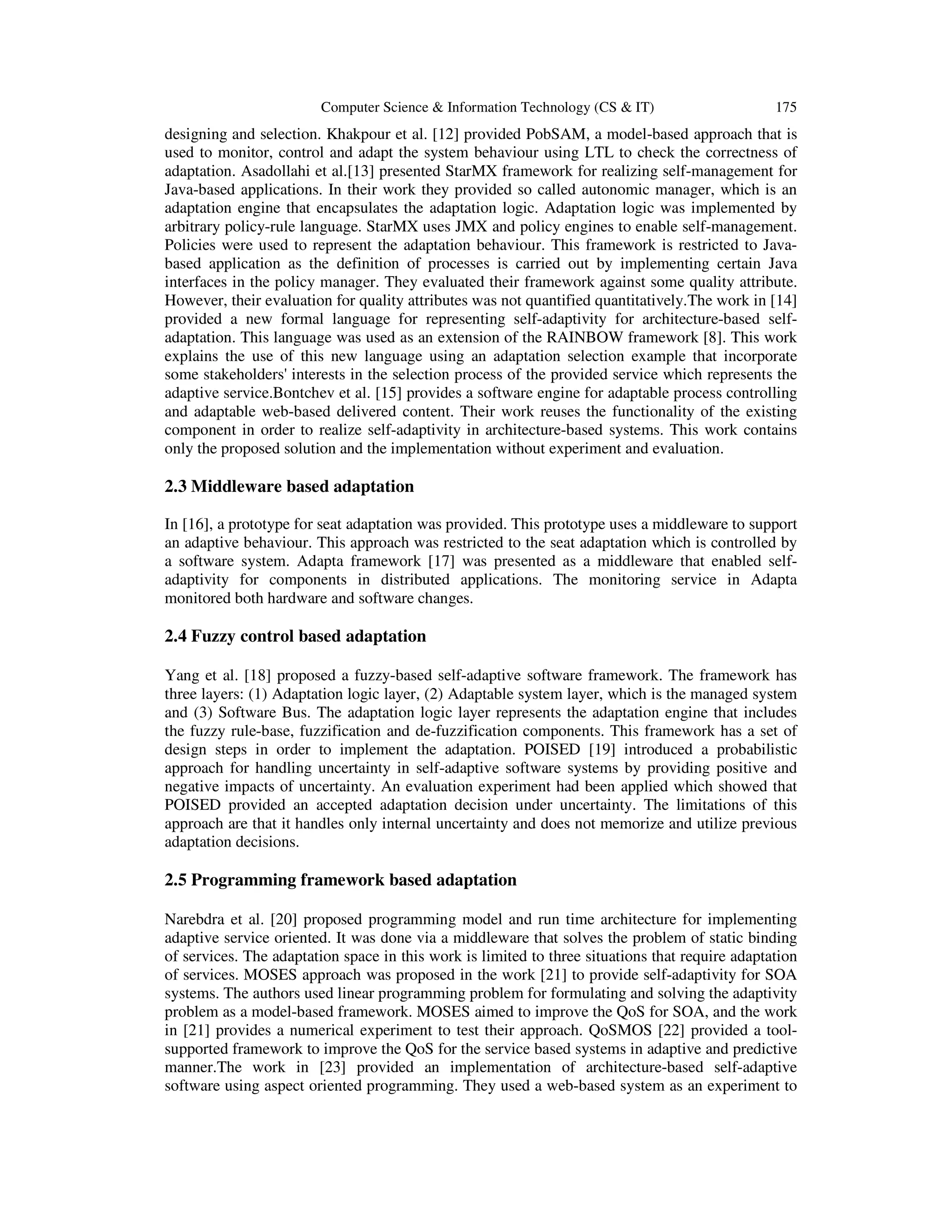 Computer Science & Information Technology (CS & IT)

175

designing and selection. Khakpour et al. [12] provided PobSAM, a model-based approach that is
used to monitor, control and adapt the system behaviour using LTL to check the correctness of
adaptation. Asadollahi et al.[13] presented StarMX framework for realizing self-management for
Java-based applications. In their work they provided so called autonomic manager, which is an
adaptation engine that encapsulates the adaptation logic. Adaptation logic was implemented by
arbitrary policy-rule language. StarMX uses JMX and policy engines to enable self-management.
Policies were used to represent the adaptation behaviour. This framework is restricted to Javabased application as the definition of processes is carried out by implementing certain Java
interfaces in the policy manager. They evaluated their framework against some quality attribute.
However, their evaluation for quality attributes was not quantified quantitatively.The work in [14]
provided a new formal language for representing self-adaptivity for architecture-based selfadaptation. This language was used as an extension of the RAINBOW framework [8]. This work
explains the use of this new language using an adaptation selection example that incorporate
some stakeholders' interests in the selection process of the provided service which represents the
adaptive service.Bontchev et al. [15] provides a software engine for adaptable process controlling
and adaptable web-based delivered content. Their work reuses the functionality of the existing
component in order to realize self-adaptivity in architecture-based systems. This work contains
only the proposed solution and the implementation without experiment and evaluation.

2.3 Middleware based adaptation
In [16], a prototype for seat adaptation was provided. This prototype uses a middleware to support
an adaptive behaviour. This approach was restricted to the seat adaptation which is controlled by
a software system. Adapta framework [17] was presented as a middleware that enabled selfadaptivity for components in distributed applications. The monitoring service in Adapta
monitored both hardware and software changes.

2.4 Fuzzy control based adaptation
Yang et al. [18] proposed a fuzzy-based self-adaptive software framework. The framework has
three layers: (1) Adaptation logic layer, (2) Adaptable system layer, which is the managed system
and (3) Software Bus. The adaptation logic layer represents the adaptation engine that includes
the fuzzy rule-base, fuzzification and de-fuzzification components. This framework has a set of
design steps in order to implement the adaptation. POISED [19] introduced a probabilistic
approach for handling uncertainty in self-adaptive software systems by providing positive and
negative impacts of uncertainty. An evaluation experiment had been applied which showed that
POISED provided an accepted adaptation decision under uncertainty. The limitations of this
approach are that it handles only internal uncertainty and does not memorize and utilize previous
adaptation decisions.

2.5 Programming framework based adaptation
Narebdra et al. [20] proposed programming model and run time architecture for implementing
adaptive service oriented. It was done via a middleware that solves the problem of static binding
of services. The adaptation space in this work is limited to three situations that require adaptation
of services. MOSES approach was proposed in the work [21] to provide self-adaptivity for SOA
systems. The authors used linear programming problem for formulating and solving the adaptivity
problem as a model-based framework. MOSES aimed to improve the QoS for SOA, and the work
in [21] provides a numerical experiment to test their approach. QoSMOS [22] provided a toolsupported framework to improve the QoS for the service based systems in adaptive and predictive
manner.The work in [23] provided an implementation of architecture-based self-adaptive
software using aspect oriented programming. They used a web-based system as an experiment to

 