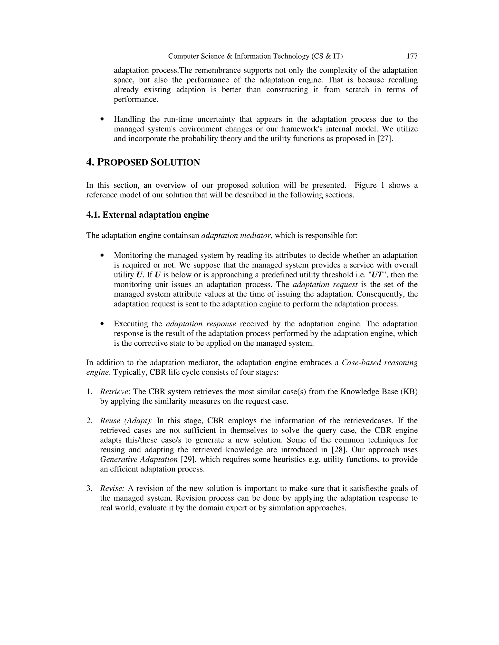 Computer Science & Information Technology (CS & IT)

177

adaptation process.The remembrance supports not only the complexity of the adaptation
space, but also the performance of the adaptation engine. That is because recalling
already existing adaption is better than constructing it from scratch in terms of
performance.
•

Handling the run-time uncertainty that appears in the adaptation process due to the
managed system's environment changes or our framework's internal model. We utilize
and incorporate the probability theory and the utility functions as proposed in [27].

4. PROPOSED SOLUTION
In this section, an overview of our proposed solution will be presented. Figure 1 shows a
reference model of our solution that will be described in the following sections.

4.1. External adaptation engine
The adaptation engine containsan adaptation mediator, which is responsible for:
•

Monitoring the managed system by reading its attributes to decide whether an adaptation
is required or not. We suppose that the managed system provides a service with overall
utility U. If U is below or is approaching a predefined utility threshold i.e. "UT", then the
monitoring unit issues an adaptation process. The adaptation request is the set of the
managed system attribute values at the time of issuing the adaptation. Consequently, the
adaptation request is sent to the adaptation engine to perform the adaptation process.

•

Executing the adaptation response received by the adaptation engine. The adaptation
response is the result of the adaptation process performed by the adaptation engine, which
is the corrective state to be applied on the managed system.

In addition to the adaptation mediator, the adaptation engine embraces a Case-based reasoning
engine. Typically, CBR life cycle consists of four stages:
1. Retrieve: The CBR system retrieves the most similar case(s) from the Knowledge Base (KB)
by applying the similarity measures on the request case.
2. Reuse (Adapt): In this stage, CBR employs the information of the retrievedcases. If the
retrieved cases are not sufficient in themselves to solve the query case, the CBR engine
adapts this/these case/s to generate a new solution. Some of the common techniques for
reusing and adapting the retrieved knowledge are introduced in [28]. Our approach uses
Generative Adaptation [29], which requires some heuristics e.g. utility functions, to provide
an efficient adaptation process.
3. Revise: A revision of the new solution is important to make sure that it satisfiesthe goals of
the managed system. Revision process can be done by applying the adaptation response to
real world, evaluate it by the domain expert or by simulation approaches.

 