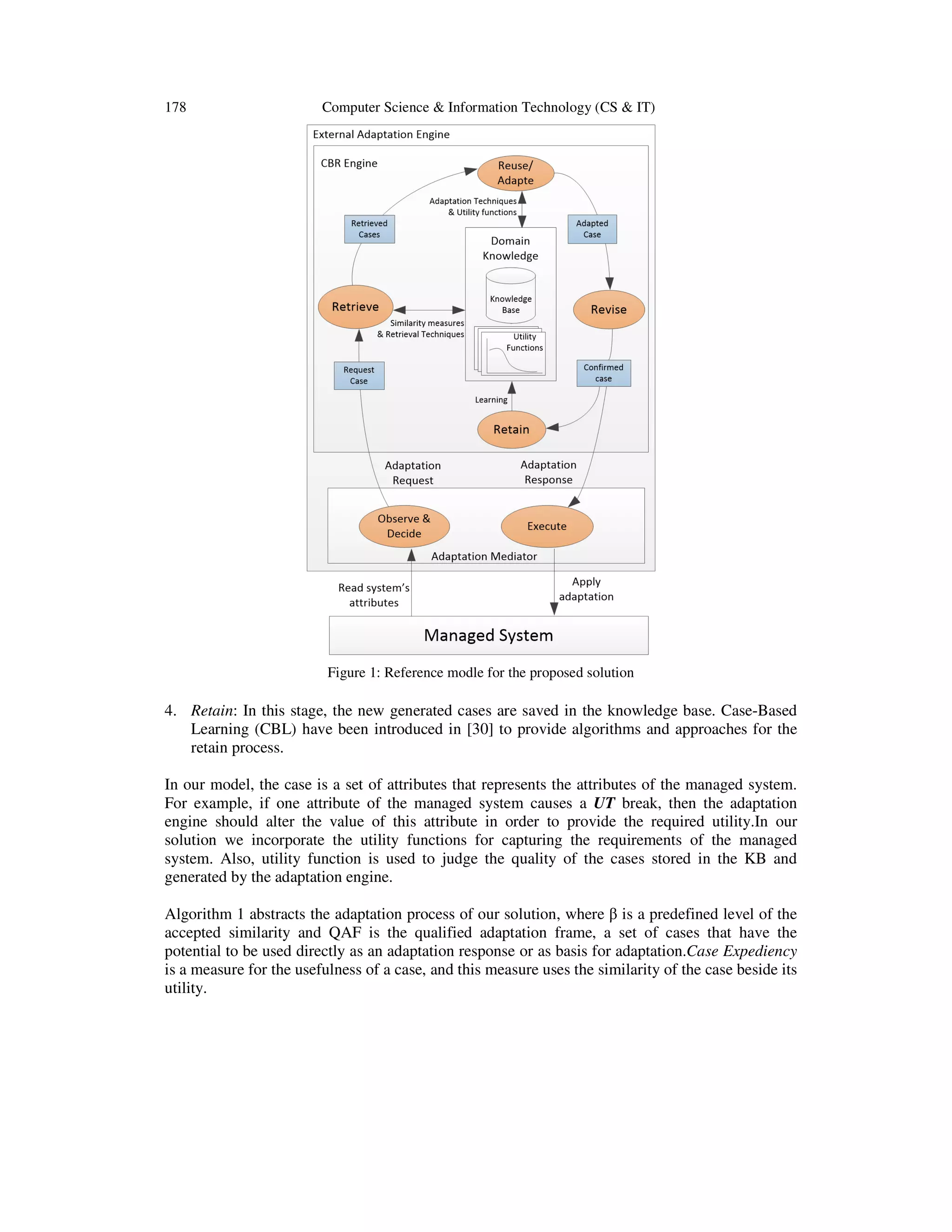 178

Computer Science & Information Technology (CS & IT)

Figure 1: Reference modle for the proposed solution

4. Retain: In this stage, the new generated cases are saved in the knowledge base. Case-Based
Learning (CBL) have been introduced in [30] to provide algorithms and approaches for the
retain process.
In our model, the case is a set of attributes that represents the attributes of the managed system.
For example, if one attribute of the managed system causes a UT break, then the adaptation
engine should alter the value of this attribute in order to provide the required utility.In our
solution we incorporate the utility functions for capturing the requirements of the managed
system. Also, utility function is used to judge the quality of the cases stored in the KB and
generated by the adaptation engine.
Algorithm 1 abstracts the adaptation process of our solution, where β is a predefined level of the
accepted similarity and QAF is the qualified adaptation frame, a set of cases that have the
potential to be used directly as an adaptation response or as basis for adaptation.Case Expediency
is a measure for the usefulness of a case, and this measure uses the similarity of the case beside its
utility.

 
