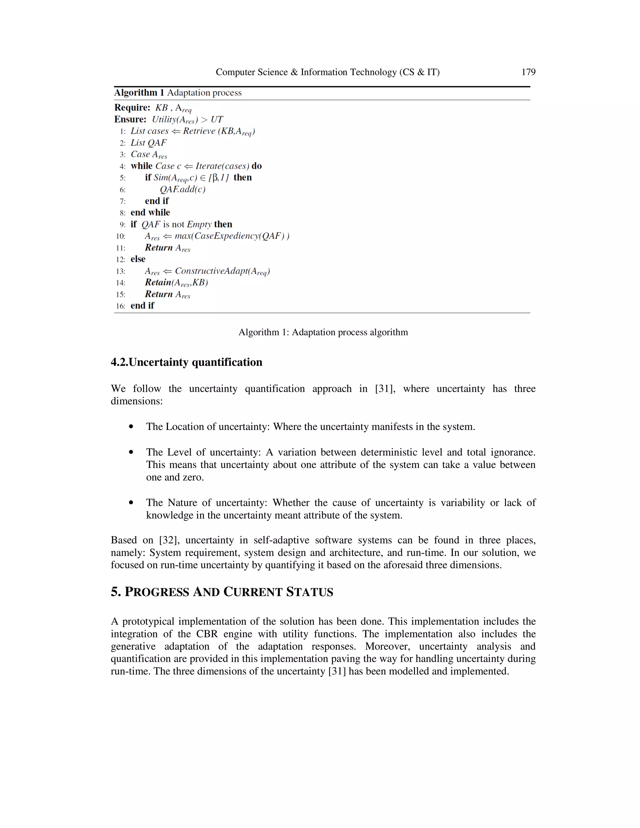 Computer Science & Information Technology (CS & IT)

179

Algorithm 1: Adaptation process algorithm
A

4.2.Uncertainty quantification
Uncertainty
We follow the uncertainty quantification approach in [31], where uncertainty has three
inty
dimensions:
•

The Location of uncertainty: Where the uncertainty manifests in the system.

•

The Level of uncertainty: A variation between deterministic level and total ignorance.
This means that uncertainty about one attribute of the system can take a value between
one and zero.

•

The Nature of uncertainty: Whether the cause of uncertainty is variability or lack of
knowledge in the uncertainty meant attribute of the system.

Based on [32], uncertainty in self-adaptive software systems can be found in three places,
self
an
namely: System requirement, system design and architecture, and run-time. In our solution, we
,
run
focused on run-time uncertainty by quantifying it based on the aforesaid three dimensions.
dimension

5. PROGRESS AND CURRENT STATUS
A prototypical implementation of the solution has been done. This implementation includes the
integration of the CBR engine with utility functions. The implementation also includes the
generative adaptation of the adaptation responses. Moreover, uncertainty analysis and
quantification are provided in this implementation paving the way for handling uncertainty during
run-time. The three dimensions of the uncertainty [31] has been modelled and implemented.
e

 