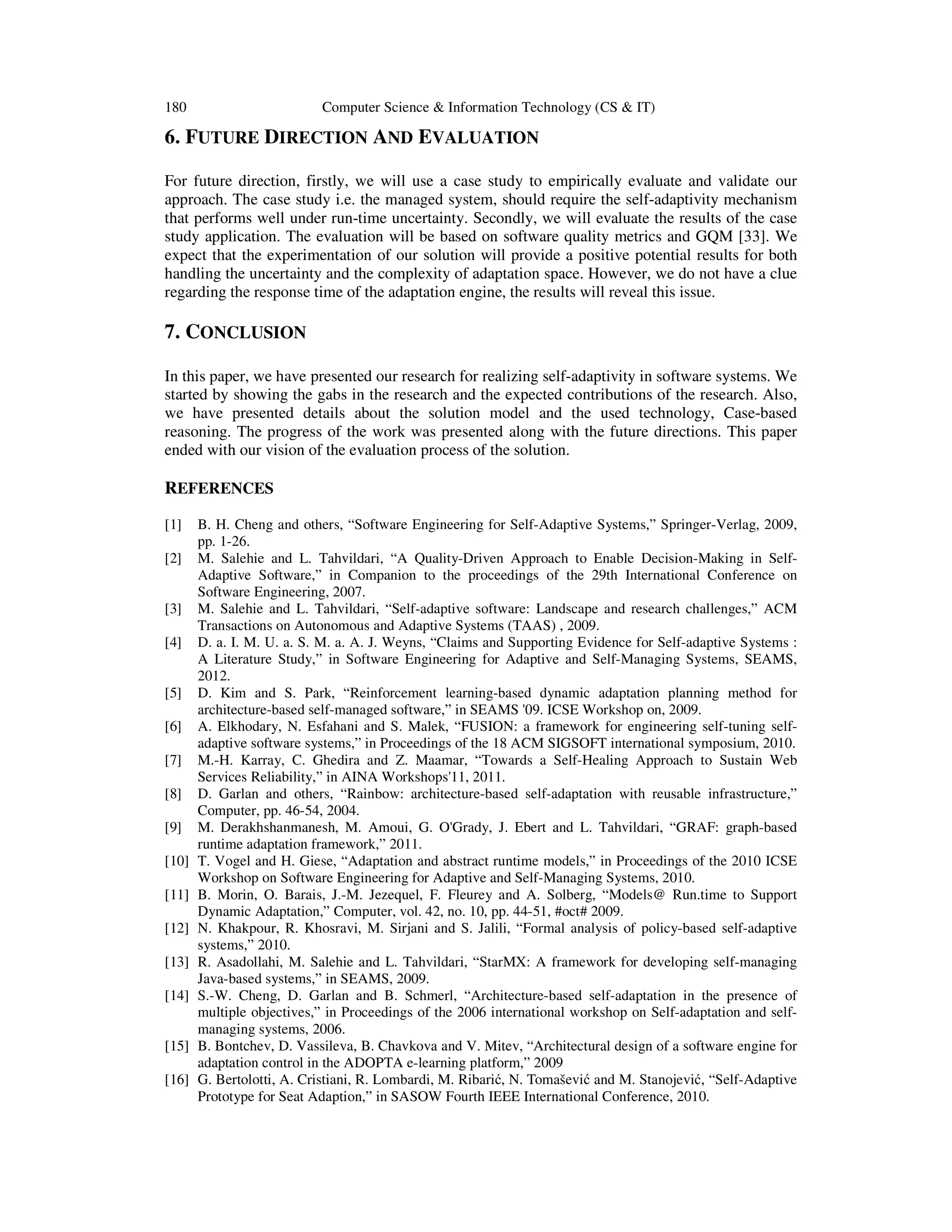 180

Computer Science & Information Technology (CS & IT)

6. FUTURE DIRECTION AND EVALUATION
For future direction, firstly, we will use a case study to empirically evaluate and validate our
approach. The case study i.e. the managed system, should require the self-adaptivity mechanism
that performs well under run-time uncertainty. Secondly, we will evaluate the results of the case
study application. The evaluation will be based on software quality metrics and GQM [33]. We
expect that the experimentation of our solution will provide a positive potential results for both
handling the uncertainty and the complexity of adaptation space. However, we do not have a clue
regarding the response time of the adaptation engine, the results will reveal this issue.

7. CONCLUSION
In this paper, we have presented our research for realizing self-adaptivity in software systems. We
started by showing the gabs in the research and the expected contributions of the research. Also,
we have presented details about the solution model and the used technology, Case-based
reasoning. The progress of the work was presented along with the future directions. This paper
ended with our vision of the evaluation process of the solution.

REFERENCES
[1]
[2]

[3]
[4]

[5]
[6]
[7]
[8]
[9]
[10]
[11]
[12]
[13]
[14]

[15]
[16]

B. H. Cheng and others, “Software Engineering for Self-Adaptive Systems,” Springer-Verlag, 2009,
pp. 1-26.
M. Salehie and L. Tahvildari, “A Quality-Driven Approach to Enable Decision-Making in SelfAdaptive Software,” in Companion to the proceedings of the 29th International Conference on
Software Engineering, 2007.
M. Salehie and L. Tahvildari, “Self-adaptive software: Landscape and research challenges,” ACM
Transactions on Autonomous and Adaptive Systems (TAAS) , 2009.
D. a. I. M. U. a. S. M. a. A. J. Weyns, “Claims and Supporting Evidence for Self-adaptive Systems :
A Literature Study,” in Software Engineering for Adaptive and Self-Managing Systems, SEAMS,
2012.
D. Kim and S. Park, “Reinforcement learning-based dynamic adaptation planning method for
architecture-based self-managed software,” in SEAMS '09. ICSE Workshop on, 2009.
A. Elkhodary, N. Esfahani and S. Malek, “FUSION: a framework for engineering self-tuning selfadaptive software systems,” in Proceedings of the 18 ACM SIGSOFT international symposium, 2010.
M.-H. Karray, C. Ghedira and Z. Maamar, “Towards a Self-Healing Approach to Sustain Web
Services Reliability,” in AINA Workshops'11, 2011.
D. Garlan and others, “Rainbow: architecture-based self-adaptation with reusable infrastructure,”
Computer, pp. 46-54, 2004.
M. Derakhshanmanesh, M. Amoui, G. O'Grady, J. Ebert and L. Tahvildari, “GRAF: graph-based
runtime adaptation framework,” 2011.
T. Vogel and H. Giese, “Adaptation and abstract runtime models,” in Proceedings of the 2010 ICSE
Workshop on Software Engineering for Adaptive and Self-Managing Systems, 2010.
B. Morin, O. Barais, J.-M. Jezequel, F. Fleurey and A. Solberg, “Models@ Run.time to Support
Dynamic Adaptation,” Computer, vol. 42, no. 10, pp. 44-51, #oct# 2009.
N. Khakpour, R. Khosravi, M. Sirjani and S. Jalili, “Formal analysis of policy-based self-adaptive
systems,” 2010.
R. Asadollahi, M. Salehie and L. Tahvildari, “StarMX: A framework for developing self-managing
Java-based systems,” in SEAMS, 2009.
S.-W. Cheng, D. Garlan and B. Schmerl, “Architecture-based self-adaptation in the presence of
multiple objectives,” in Proceedings of the 2006 international workshop on Self-adaptation and selfmanaging systems, 2006.
B. Bontchev, D. Vassileva, B. Chavkova and V. Mitev, “Architectural design of a software engine for
adaptation control in the ADOPTA e-learning platform,” 2009
G. Bertolotti, A. Cristiani, R. Lombardi, M. Ribarić, N. Tomašević and M. Stanojević, “Self-Adaptive
Prototype for Seat Adaption,” in SASOW Fourth IEEE International Conference, 2010.

 