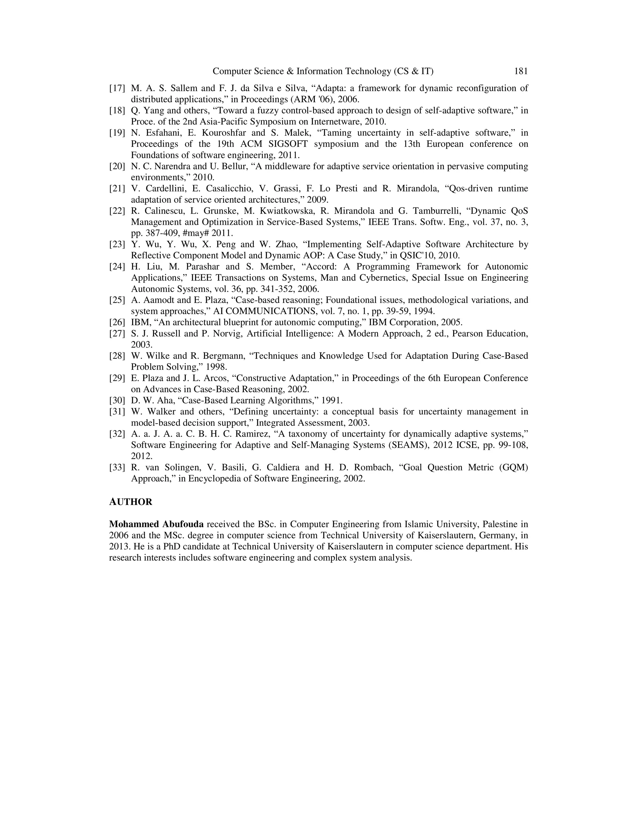 Computer Science & Information Technology (CS & IT)

181

[17] M. A. S. Sallem and F. J. da Silva e Silva, “Adapta: a framework for dynamic reconfiguration of
distributed applications,” in Proceedings (ARM '06), 2006.
[18] Q. Yang and others, “Toward a fuzzy control-based approach to design of self-adaptive software,” in
Proce. of the 2nd Asia-Pacific Symposium on Internetware, 2010.
[19] N. Esfahani, E. Kouroshfar and S. Malek, “Taming uncertainty in self-adaptive software,” in
Proceedings of the 19th ACM SIGSOFT symposium and the 13th European conference on
Foundations of software engineering, 2011.
[20] N. C. Narendra and U. Bellur, “A middleware for adaptive service orientation in pervasive computing
environments,” 2010.
[21] V. Cardellini, E. Casalicchio, V. Grassi, F. Lo Presti and R. Mirandola, “Qos-driven runtime
adaptation of service oriented architectures,” 2009.
[22] R. Calinescu, L. Grunske, M. Kwiatkowska, R. Mirandola and G. Tamburrelli, “Dynamic QoS
Management and Optimization in Service-Based Systems,” IEEE Trans. Softw. Eng., vol. 37, no. 3,
pp. 387-409, #may# 2011.
[23] Y. Wu, Y. Wu, X. Peng and W. Zhao, “Implementing Self-Adaptive Software Architecture by
Reflective Component Model and Dynamic AOP: A Case Study,” in QSIC'10, 2010.
[24] H. Liu, M. Parashar and S. Member, “Accord: A Programming Framework for Autonomic
Applications,” IEEE Transactions on Systems, Man and Cybernetics, Special Issue on Engineering
Autonomic Systems, vol. 36, pp. 341-352, 2006.
[25] A. Aamodt and E. Plaza, “Case-based reasoning; Foundational issues, methodological variations, and
system approaches,” AI COMMUNICATIONS, vol. 7, no. 1, pp. 39-59, 1994.
[26] IBM, “An architectural blueprint for autonomic computing,” IBM Corporation, 2005.
[27] S. J. Russell and P. Norvig, Artificial Intelligence: A Modern Approach, 2 ed., Pearson Education,
2003.
[28] W. Wilke and R. Bergmann, “Techniques and Knowledge Used for Adaptation During Case-Based
Problem Solving,” 1998.
[29] E. Plaza and J. L. Arcos, “Constructive Adaptation,” in Proceedings of the 6th European Conference
on Advances in Case-Based Reasoning, 2002.
[30] D. W. Aha, “Case-Based Learning Algorithms,” 1991.
[31] W. Walker and others, “Defining uncertainty: a conceptual basis for uncertainty management in
model-based decision support,” Integrated Assessment, 2003.
[32] A. a. J. A. a. C. B. H. C. Ramirez, “A taxonomy of uncertainty for dynamically adaptive systems,”
Software Engineering for Adaptive and Self-Managing Systems (SEAMS), 2012 ICSE, pp. 99-108,
2012.
[33] R. van Solingen, V. Basili, G. Caldiera and H. D. Rombach, “Goal Question Metric (GQM)
Approach,” in Encyclopedia of Software Engineering, 2002.

AUTHOR
Mohammed Abufouda received the BSc. in Computer Engineering from Islamic University, Palestine in
2006 and the MSc. degree in computer science from Technical University of Kaiserslautern, Germany, in
2013. He is a PhD candidate at Technical University of Kaiserslautern in computer science department. His
research interests includes software engineering and complex system analysis.

 