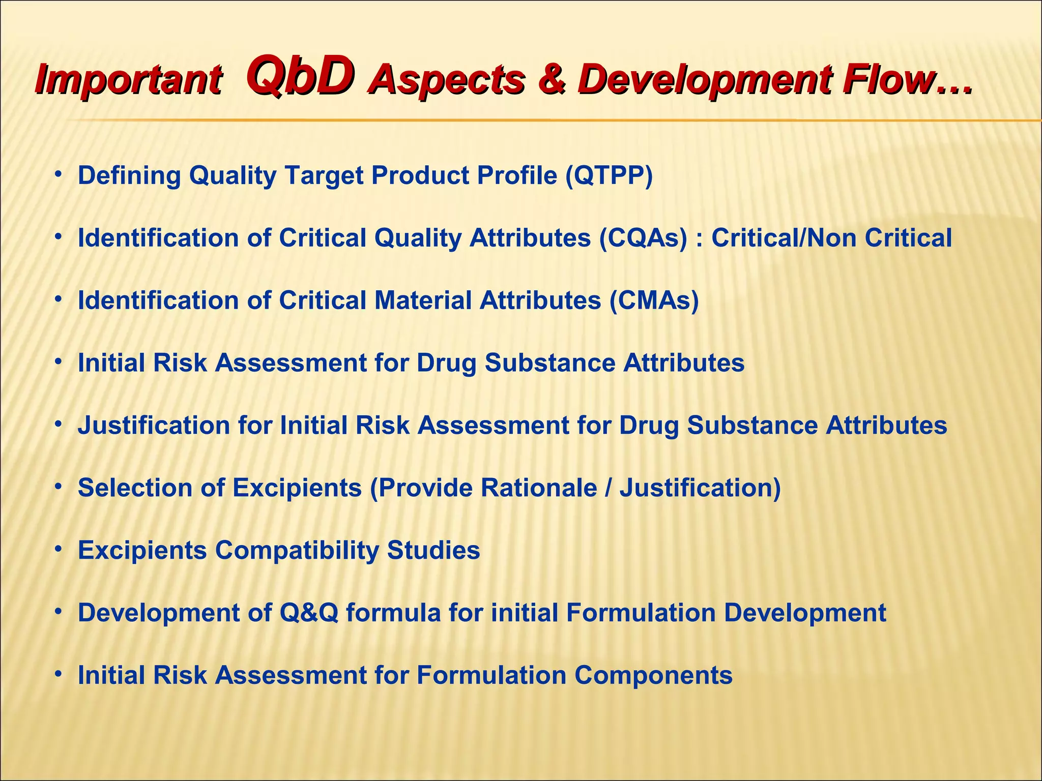 • Defining Quality Target Product Profile (QTPP)
• Identification of Critical Quality Attributes (CQAs) : Critical/Non Critical
• Identification of Critical Material Attributes (CMAs)
• Initial Risk Assessment for Drug Substance Attributes
• Justification for Initial Risk Assessment for Drug Substance Attributes
• Selection of Excipients (Provide Rationale / Justification)
• Excipients Compatibility Studies
• Development of Q&Q formula for initial Formulation Development
• Initial Risk Assessment for Formulation Components
ImportantImportant QbDQbD Aspects & Development Flow…Aspects & Development Flow…
 