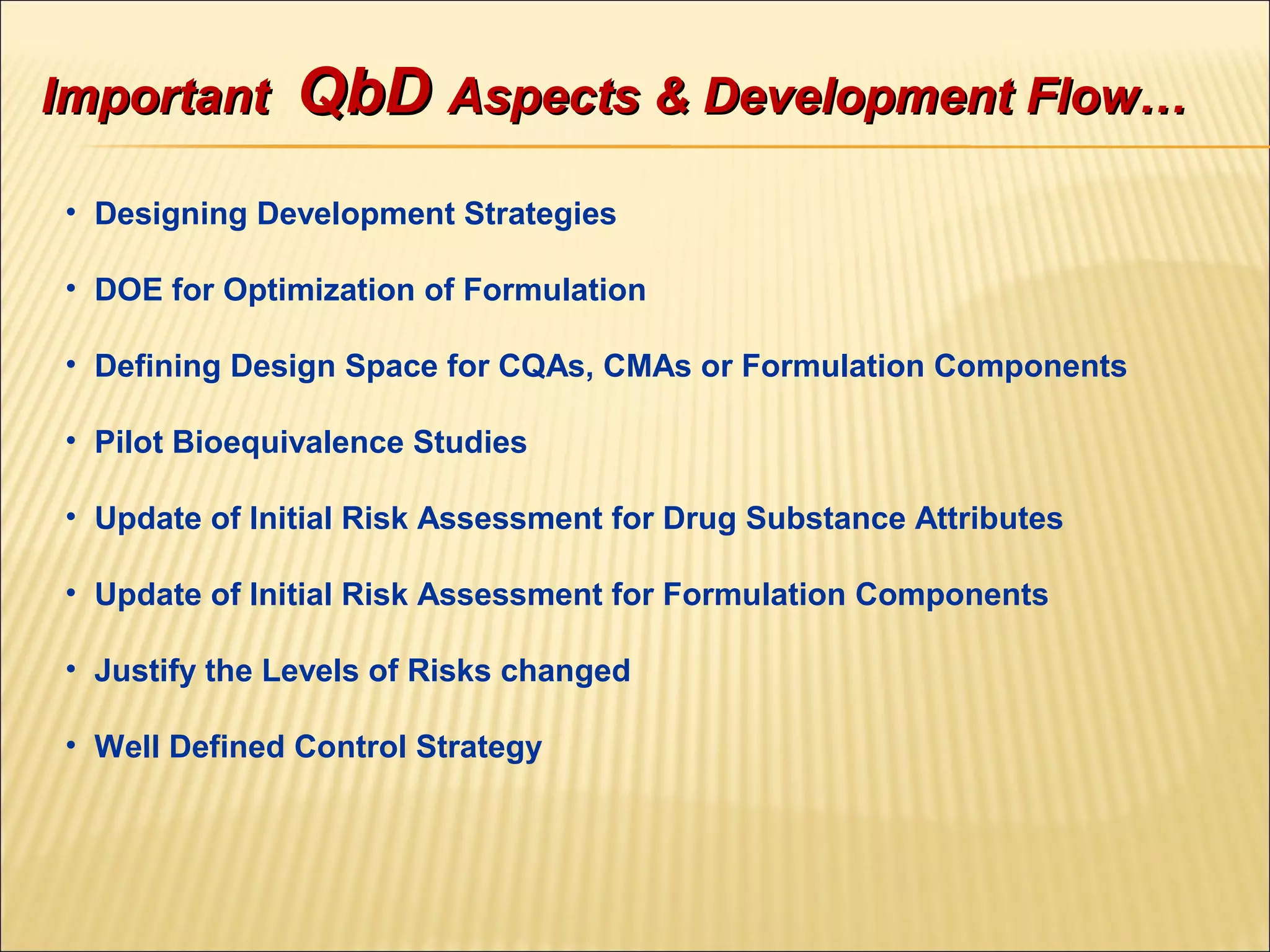 • Designing Development Strategies
• DOE for Optimization of Formulation
• Defining Design Space for CQAs, CMAs or Formulation Components
• Pilot Bioequivalence Studies
• Update of Initial Risk Assessment for Drug Substance Attributes
• Update of Initial Risk Assessment for Formulation Components
• Justify the Levels of Risks changed
• Well Defined Control Strategy
ImportantImportant QbDQbD Aspects & Development Flow…Aspects & Development Flow…
 