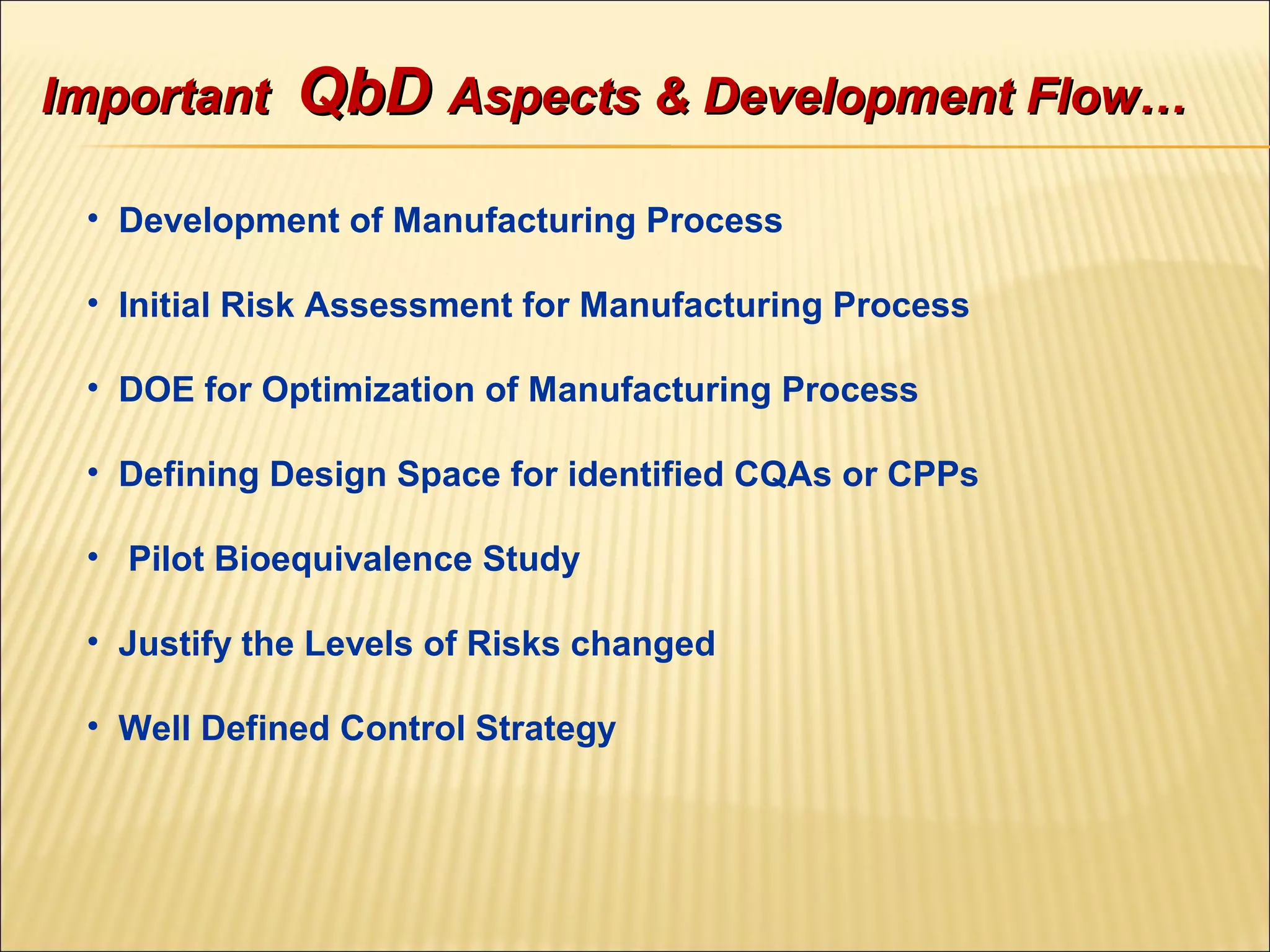 ImportantImportant QbDQbD Aspects & Development Flow…Aspects & Development Flow…
• Development of Manufacturing Process
• Initial Risk Assessment for Manufacturing Process
• DOE for Optimization of Manufacturing Process
• Defining Design Space for identified CQAs or CPPs
• Pilot Bioequivalence Study
• Justify the Levels of Risks changed
• Well Defined Control Strategy
 