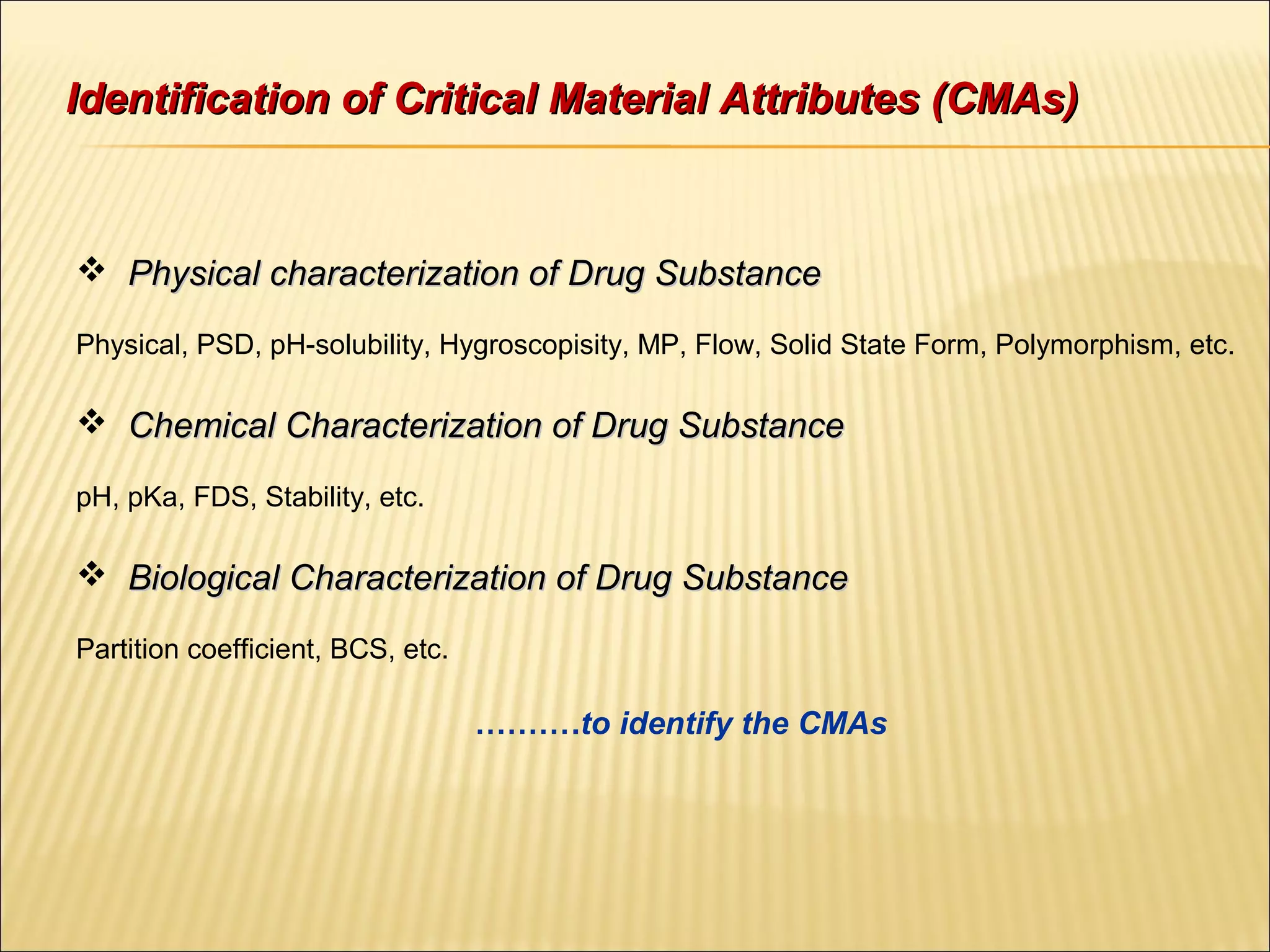 Identification of Critical Material Attributes (CMAs)Identification of Critical Material Attributes (CMAs)
 Physical characterization of Drug SubstancePhysical characterization of Drug Substance
Physical, PSD, pH-solubility, Hygroscopisity, MP, Flow, Solid State Form, Polymorphism, etc.
 Chemical Characterization of Drug SubstanceChemical Characterization of Drug Substance
pH, pKa, FDS, Stability, etc.
 Biological Characterization of Drug SubstanceBiological Characterization of Drug Substance
Partition coefficient, BCS, etc.
……….to identify the CMAs
 