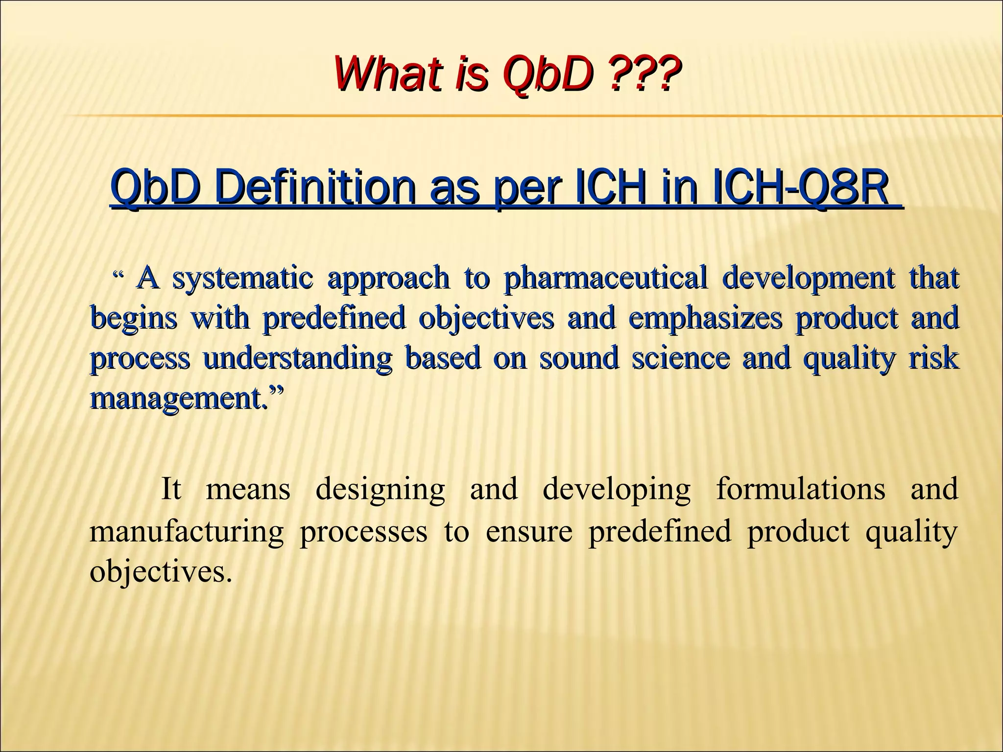 What is QbD ???What is QbD ???
QbD Definition as per ICH in ICH-Q8RQbD Definition as per ICH in ICH-Q8R
““ A systematic approach to pharmaceutical development thatA systematic approach to pharmaceutical development that
begins with predefined objectives and emphasizes product andbegins with predefined objectives and emphasizes product and
process understanding based on sound science and quality riskprocess understanding based on sound science and quality risk
management.”management.”
It means designing and developing formulations and
manufacturing processes to ensure predefined product quality
objectives.
 