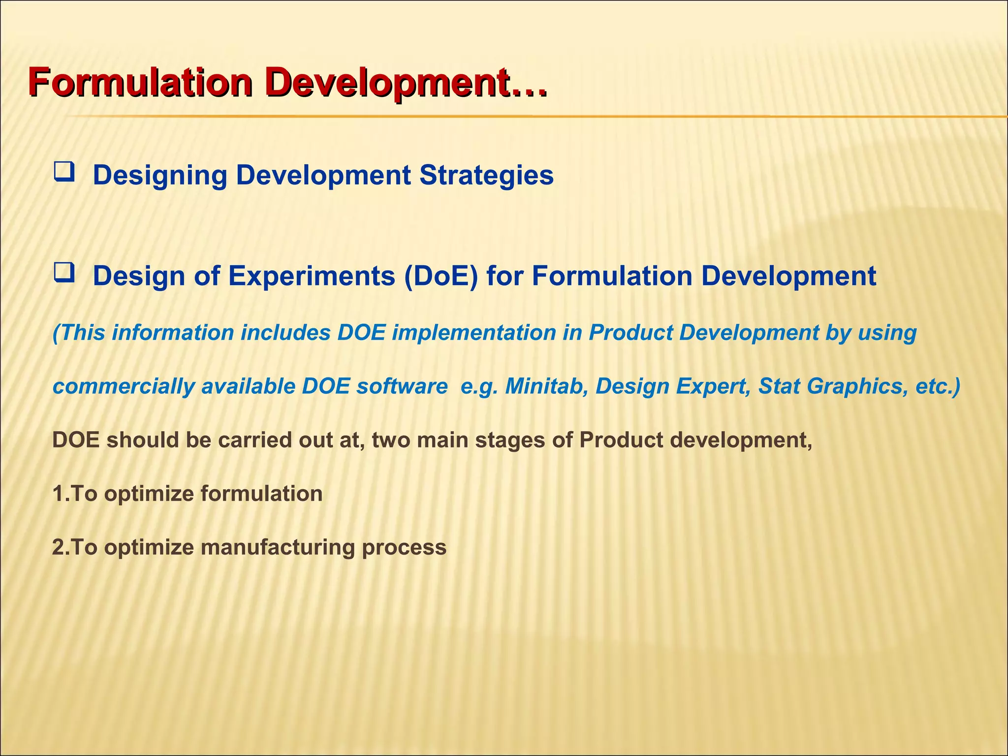  Designing Development Strategies
 Design of Experiments (DoE) for Formulation Development
(This information includes DOE implementation in Product Development by using
commercially available DOE software e.g. Minitab, Design Expert, Stat Graphics, etc.)
DOE should be carried out at, two main stages of Product development,
1.To optimize formulation
2.To optimize manufacturing process
Formulation Development…Formulation Development…
 