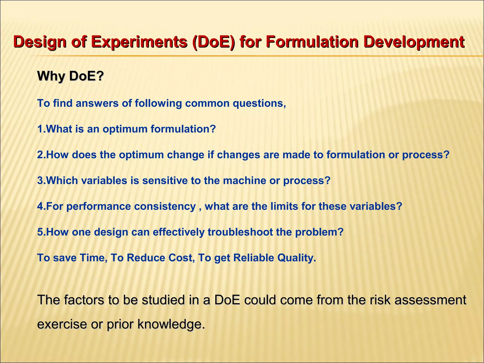 Design of Experiments (DoE) for Formulation DevelopmentDesign of Experiments (DoE) for Formulation Development
Why DoE?Why DoE?
To find answers of following common questions,
1.What is an optimum formulation?
2.How does the optimum change if changes are made to formulation or process?
3.Which variables is sensitive to the machine or process?
4.For performance consistency , what are the limits for these variables?
5.How one design can effectively troubleshoot the problem?
To save Time, To Reduce Cost, To get Reliable Quality.
The factors to be studied in a DoE could come from the risk assessmentThe factors to be studied in a DoE could come from the risk assessment
exercise or prior knowledge.exercise or prior knowledge.
 