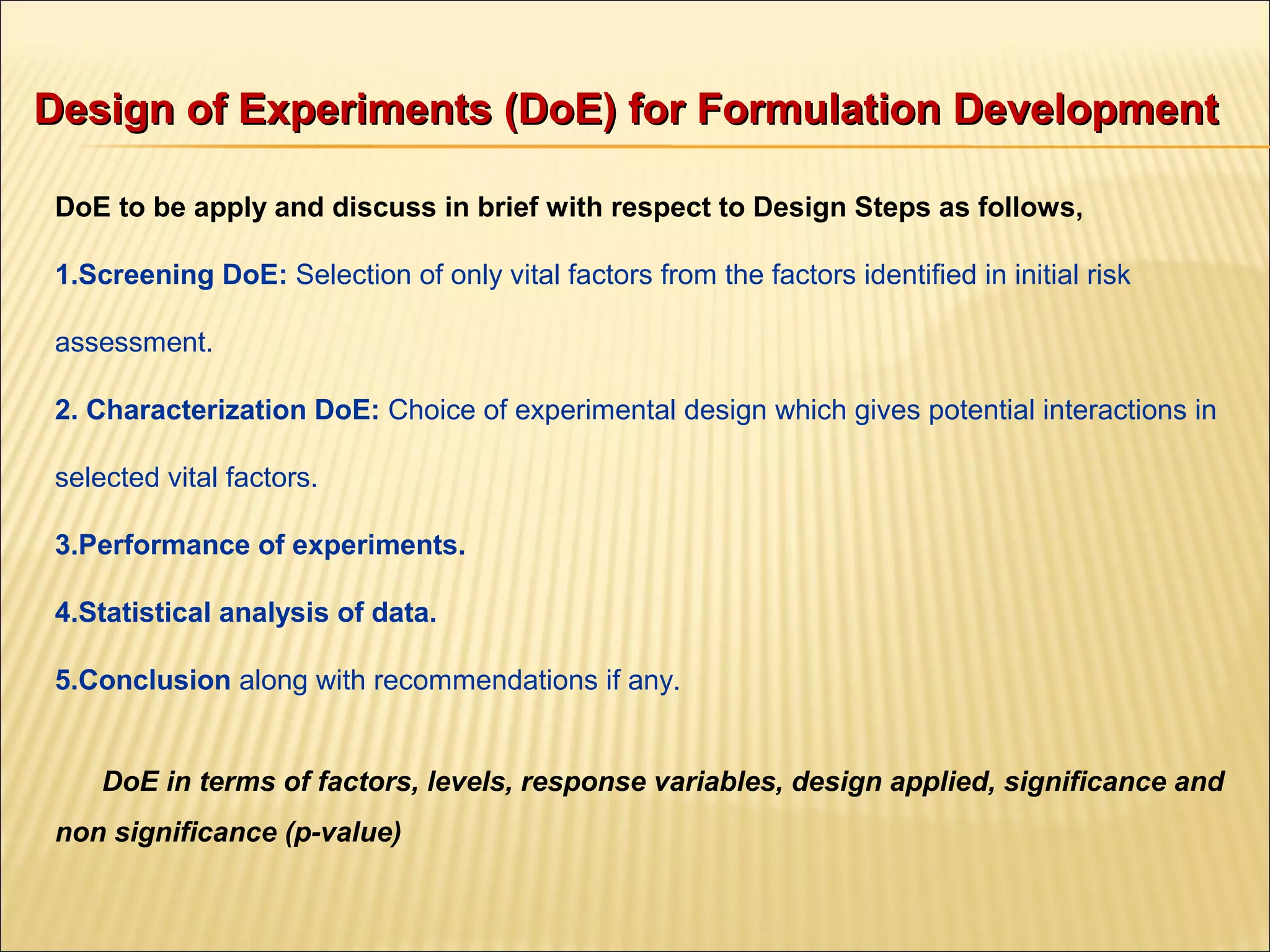 Design of Experiments (DoE) for Formulation DevelopmentDesign of Experiments (DoE) for Formulation Development
DoE to be apply and discuss in brief with respect to Design Steps as follows,
1.Screening DoE: Selection of only vital factors from the factors identified in initial risk
assessment.
2. Characterization DoE: Choice of experimental design which gives potential interactions in
selected vital factors.
3.Performance of experiments.
4.Statistical analysis of data.
5.Conclusion along with recommendations if any.
DoE in terms of factors, levels, response variables, design applied, significance and
non significance (p-value)
 