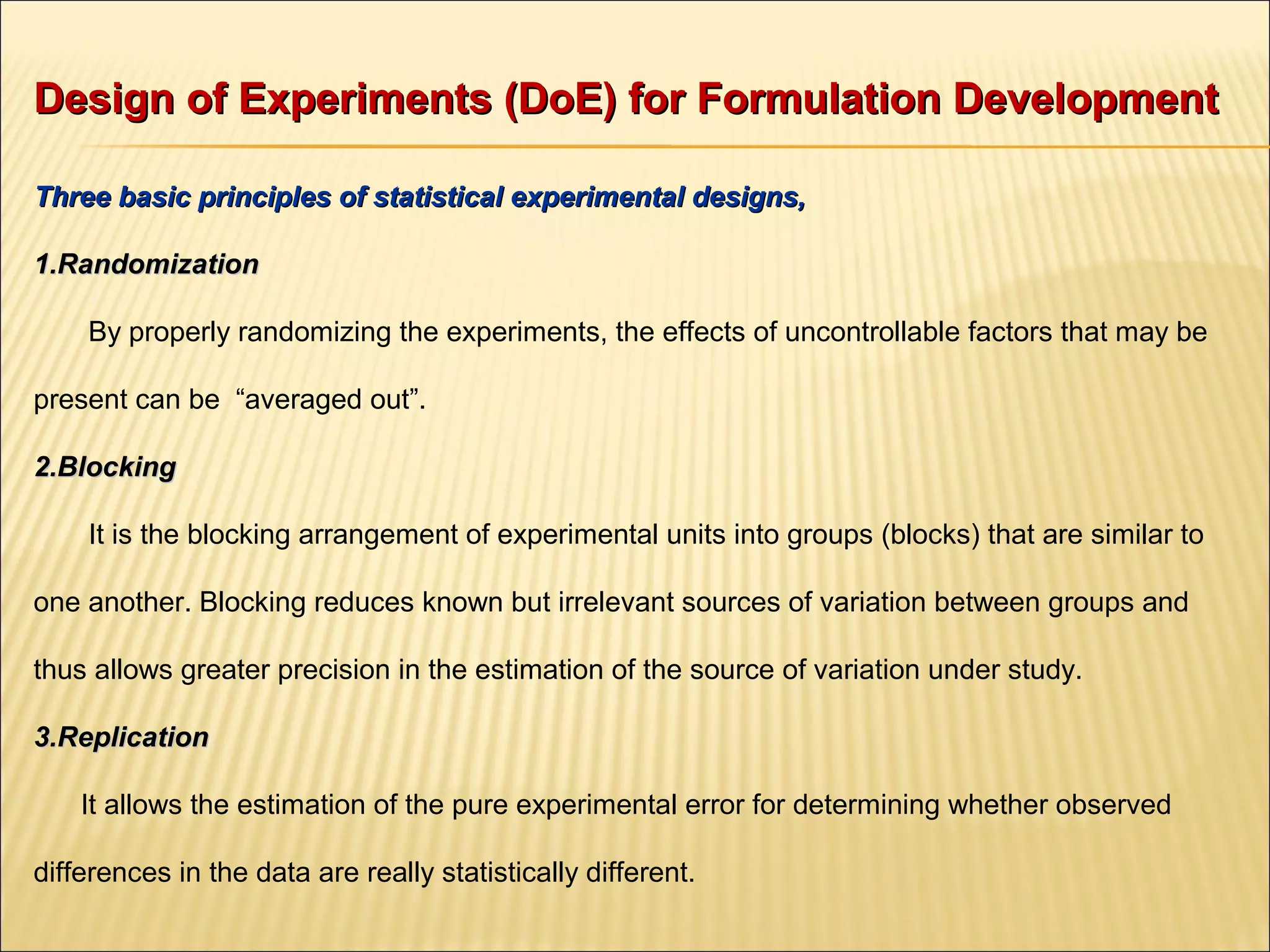 Design of Experiments (DoE) for Formulation DevelopmentDesign of Experiments (DoE) for Formulation Development
Three basic principles of statistical experimental designs,Three basic principles of statistical experimental designs,
1.1.RandomizationRandomization
By properly randomizing the experiments, the effects of uncontrollable factors that may be
present can be “averaged out”.
2.2.BlockingBlocking
It is the blocking arrangement of experimental units into groups (blocks) that are similar to
one another. Blocking reduces known but irrelevant sources of variation between groups and
thus allows greater precision in the estimation of the source of variation under study.
3.3.ReplicationReplication
It allows the estimation of the pure experimental error for determining whether observed
differences in the data are really statistically different.
 