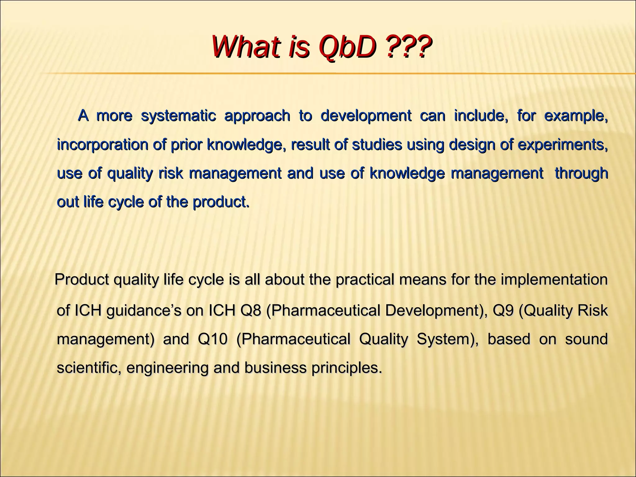 What is QbD ???What is QbD ???
A more systematic approach to development can include, for example,A more systematic approach to development can include, for example,
incorporation of prior knowledge, result of studies using design of experiments,incorporation of prior knowledge, result of studies using design of experiments,
use of quality risk management and use of knowledge management throughuse of quality risk management and use of knowledge management through
out life cycle of the product.out life cycle of the product.
Product quality life cycle is all about the practical means for the implementationProduct quality life cycle is all about the practical means for the implementation
of ICH guidance’s on ICH Q8 (Pharmaceutical Development), Q9 (Quality Riskof ICH guidance’s on ICH Q8 (Pharmaceutical Development), Q9 (Quality Risk
management) and Q10 (Pharmaceutical Quality System), based on soundmanagement) and Q10 (Pharmaceutical Quality System), based on sound
scientific, engineering and business principles.scientific, engineering and business principles.
 