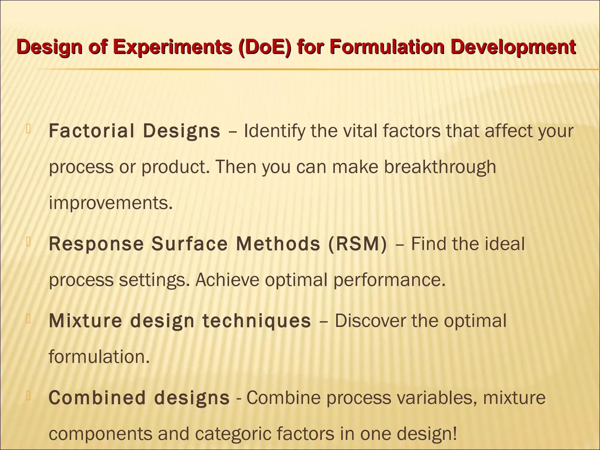  Factorial Designs – Identify the vital factors that affect your
process or product. Then you can make breakthrough
improvements.
 Response Surface Methods (RSM) – Find the ideal
process settings. Achieve optimal performance.
 Mixture design techniques – Discover the optimal
formulation.
 Combined designs - Combine process variables, mixture
components and categoric factors in one design!
Design of Experiments (DoE) for Formulation DevelopmentDesign of Experiments (DoE) for Formulation Development
 