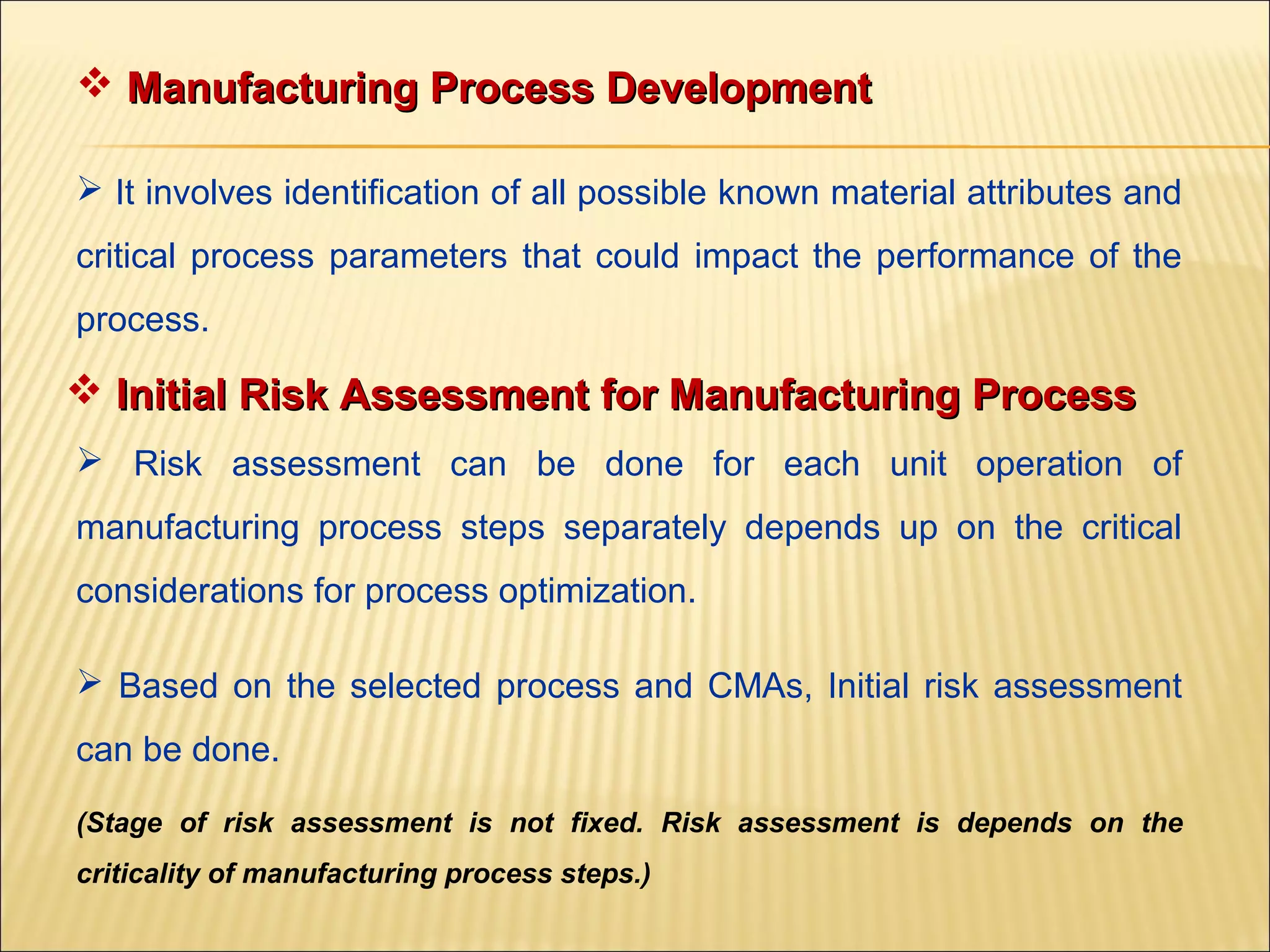  Manufacturing Process DevelopmentManufacturing Process Development
 It involves identification of all possible known material attributes and
critical process parameters that could impact the performance of the
process.
 Initial Risk Assessment for Manufacturing ProcessInitial Risk Assessment for Manufacturing Process
 Risk assessment can be done for each unit operation of
manufacturing process steps separately depends up on the critical
considerations for process optimization.
 Based on the selected process and CMAs, Initial risk assessment
can be done.
(Stage of risk assessment is not fixed. Risk assessment is depends on the
criticality of manufacturing process steps.)
 