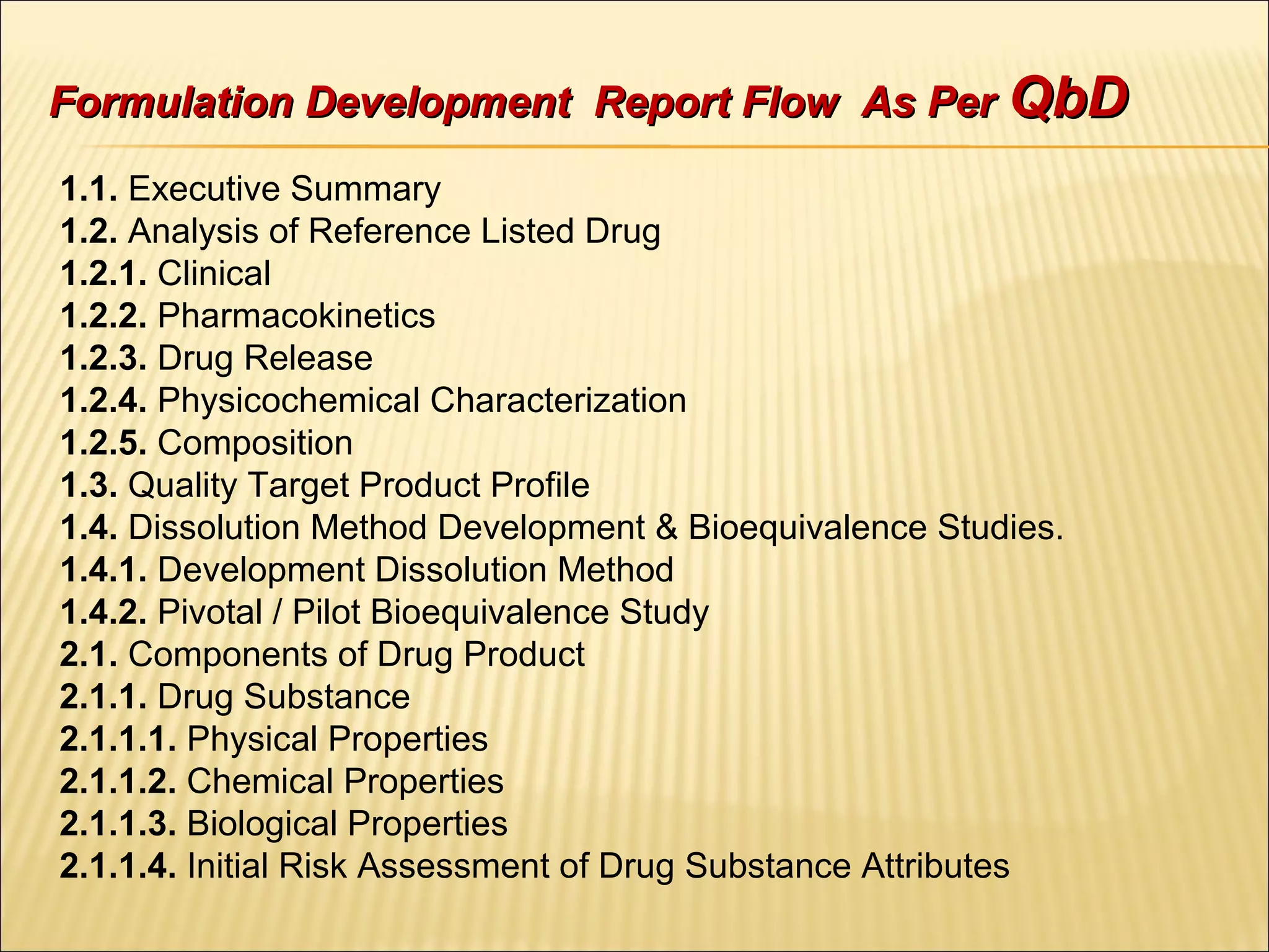 Formulation Development Report Flow As PerFormulation Development Report Flow As Per QbDQbD
1.1. Executive Summary
1.2. Analysis of Reference Listed Drug
1.2.1. Clinical
1.2.2. Pharmacokinetics
1.2.3. Drug Release
1.2.4. Physicochemical Characterization
1.2.5. Composition
1.3. Quality Target Product Profile
1.4. Dissolution Method Development & Bioequivalence Studies.
1.4.1. Development Dissolution Method
1.4.2. Pivotal / Pilot Bioequivalence Study
2.1. Components of Drug Product
2.1.1. Drug Substance
2.1.1.1. Physical Properties
2.1.1.2. Chemical Properties
2.1.1.3. Biological Properties
2.1.1.4. Initial Risk Assessment of Drug Substance Attributes
 