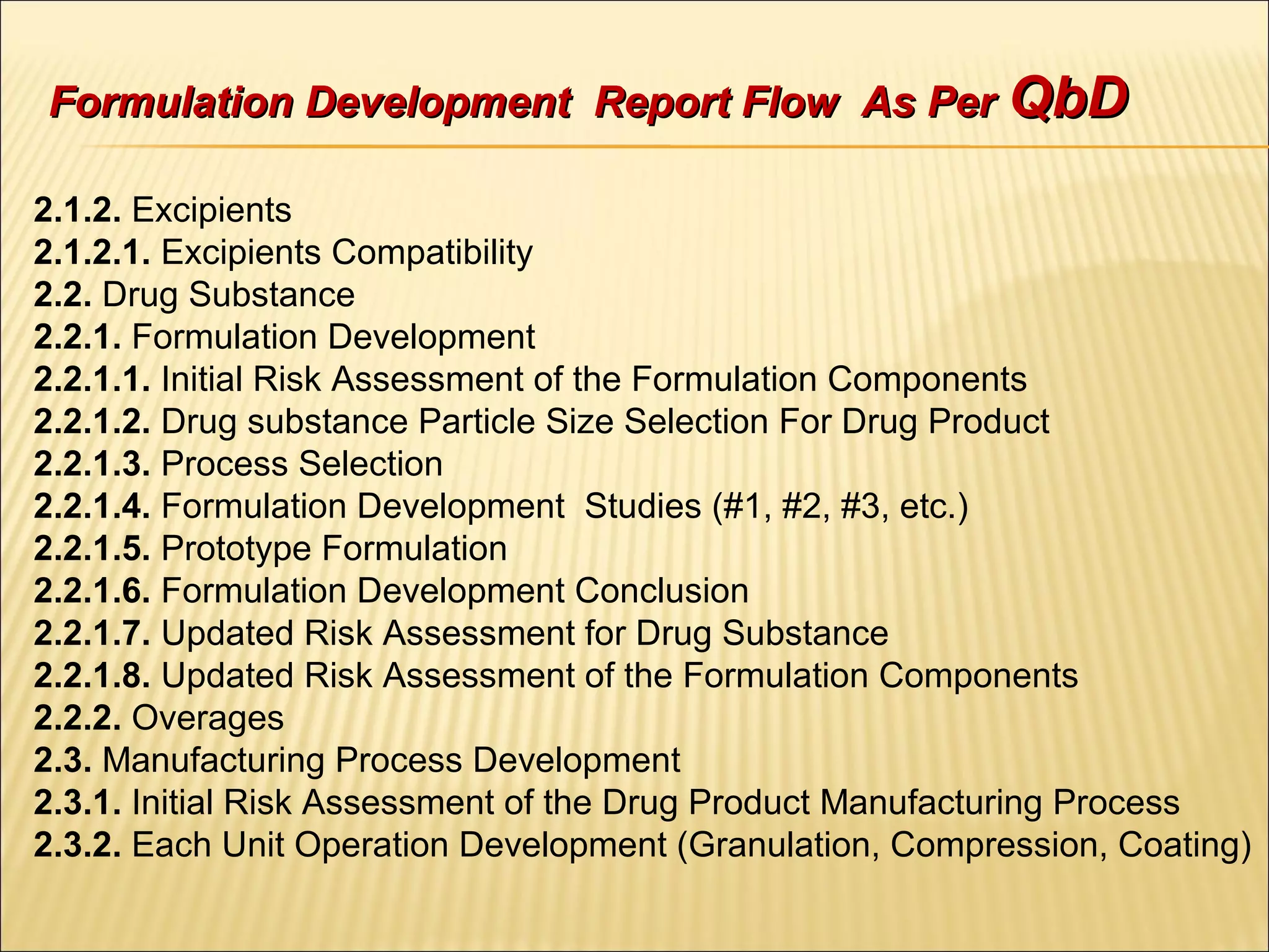 2.1.2. Excipients
2.1.2.1. Excipients Compatibility
2.2. Drug Substance
2.2.1. Formulation Development
2.2.1.1. Initial Risk Assessment of the Formulation Components
2.2.1.2. Drug substance Particle Size Selection For Drug Product
2.2.1.3. Process Selection
2.2.1.4. Formulation Development Studies (#1, #2, #3, etc.)
2.2.1.5. Prototype Formulation
2.2.1.6. Formulation Development Conclusion
2.2.1.7. Updated Risk Assessment for Drug Substance
2.2.1.8. Updated Risk Assessment of the Formulation Components
2.2.2. Overages
2.3. Manufacturing Process Development
2.3.1. Initial Risk Assessment of the Drug Product Manufacturing Process
2.3.2. Each Unit Operation Development (Granulation, Compression, Coating)
Formulation Development Report Flow As PerFormulation Development Report Flow As Per QbDQbD
 