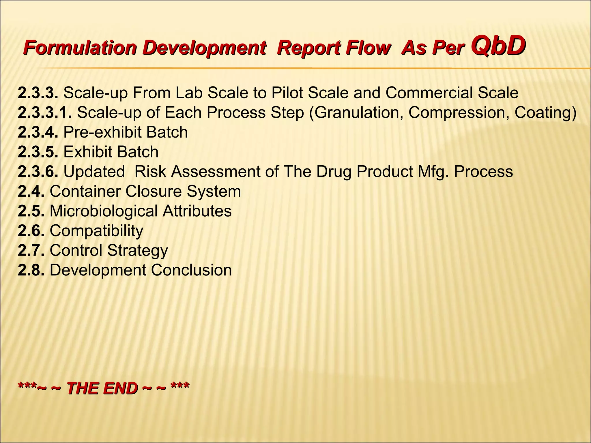2.3.3. Scale-up From Lab Scale to Pilot Scale and Commercial Scale
2.3.3.1. Scale-up of Each Process Step (Granulation, Compression, Coating)
2.3.4. Pre-exhibit Batch
2.3.5. Exhibit Batch
2.3.6. Updated Risk Assessment of The Drug Product Mfg. Process
2.4. Container Closure System
2.5. Microbiological Attributes
2.6. Compatibility
2.7. Control Strategy
2.8. Development Conclusion
***~ ~***~ ~ THE ENDTHE END ~ ~ ***~ ~ ***
Formulation Development Report Flow As PerFormulation Development Report Flow As Per QbDQbD
 