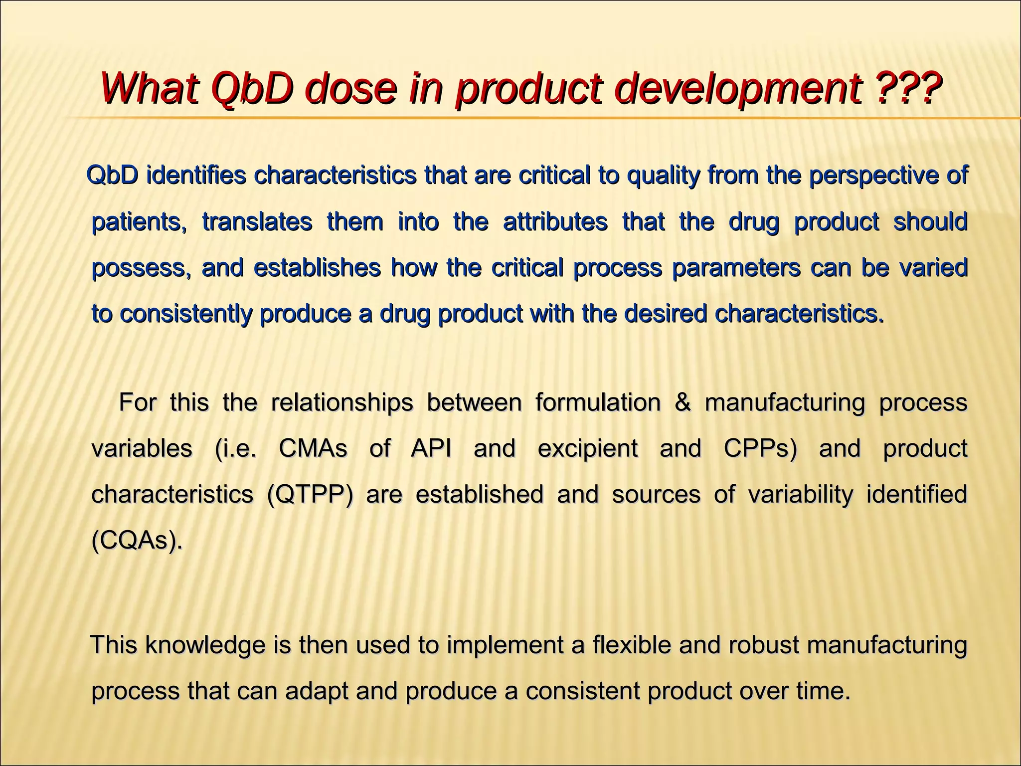 What QbD dose in product development ???What QbD dose in product development ???
QbD identifies characteristics that are critical to quality from the perspective ofQbD identifies characteristics that are critical to quality from the perspective of
patients, translates them into the attributes that the drug product shouldpatients, translates them into the attributes that the drug product should
possess, and establishes how the critical process parameters can be variedpossess, and establishes how the critical process parameters can be varied
to consistently produce a drug product with the desired characteristics.to consistently produce a drug product with the desired characteristics.
For this the relationships between formulation & manufacturing processFor this the relationships between formulation & manufacturing process
variables (i.e. CMAs of API and excipient and CPPs) and productvariables (i.e. CMAs of API and excipient and CPPs) and product
characteristics (QTPP) are established and sources of variability identifiedcharacteristics (QTPP) are established and sources of variability identified
(CQAs).(CQAs).
This knowledge is then used to implement a flexible and robust manufacturingThis knowledge is then used to implement a flexible and robust manufacturing
process that can adapt and produce a consistent product over time.process that can adapt and produce a consistent product over time.
 