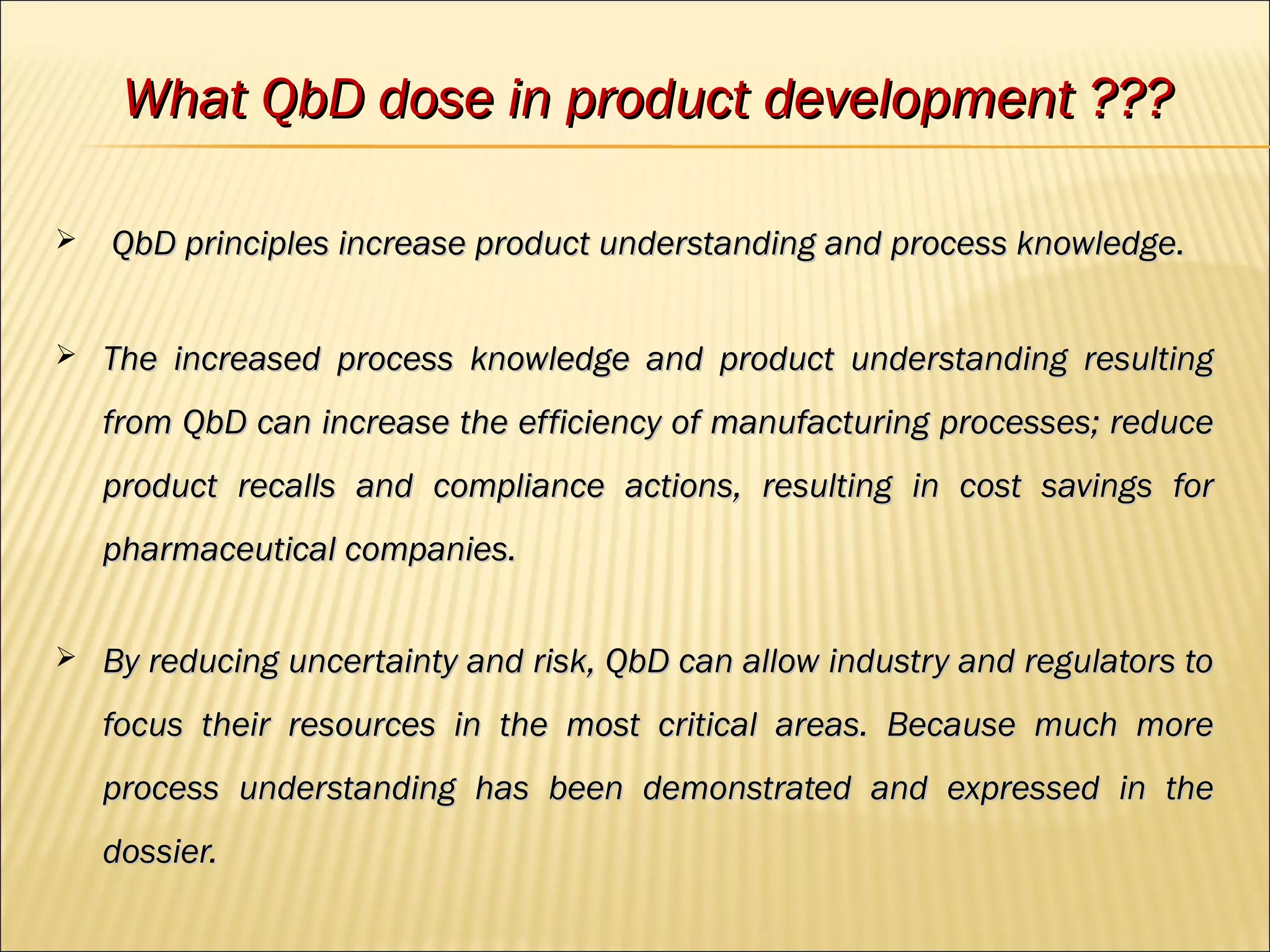  QbD principles increase product understanding and process knowledge.QbD principles increase product understanding and process knowledge.
 The increased process knowledge and product understanding resultingThe increased process knowledge and product understanding resulting
from QbD can increase the efficiency of manufacturing processes; reducefrom QbD can increase the efficiency of manufacturing processes; reduce
product recalls and compliance actions, resulting in cost savings forproduct recalls and compliance actions, resulting in cost savings for
pharmaceutical companies.pharmaceutical companies.
 By reducing uncertainty and risk, QbD can allow industry and regulators toBy reducing uncertainty and risk, QbD can allow industry and regulators to
focus their resources in the most critical areas. Because much morefocus their resources in the most critical areas. Because much more
process understanding has been demonstrated and expressed in theprocess understanding has been demonstrated and expressed in the
dossier.dossier.
What QbD dose in product development ???What QbD dose in product development ???
 