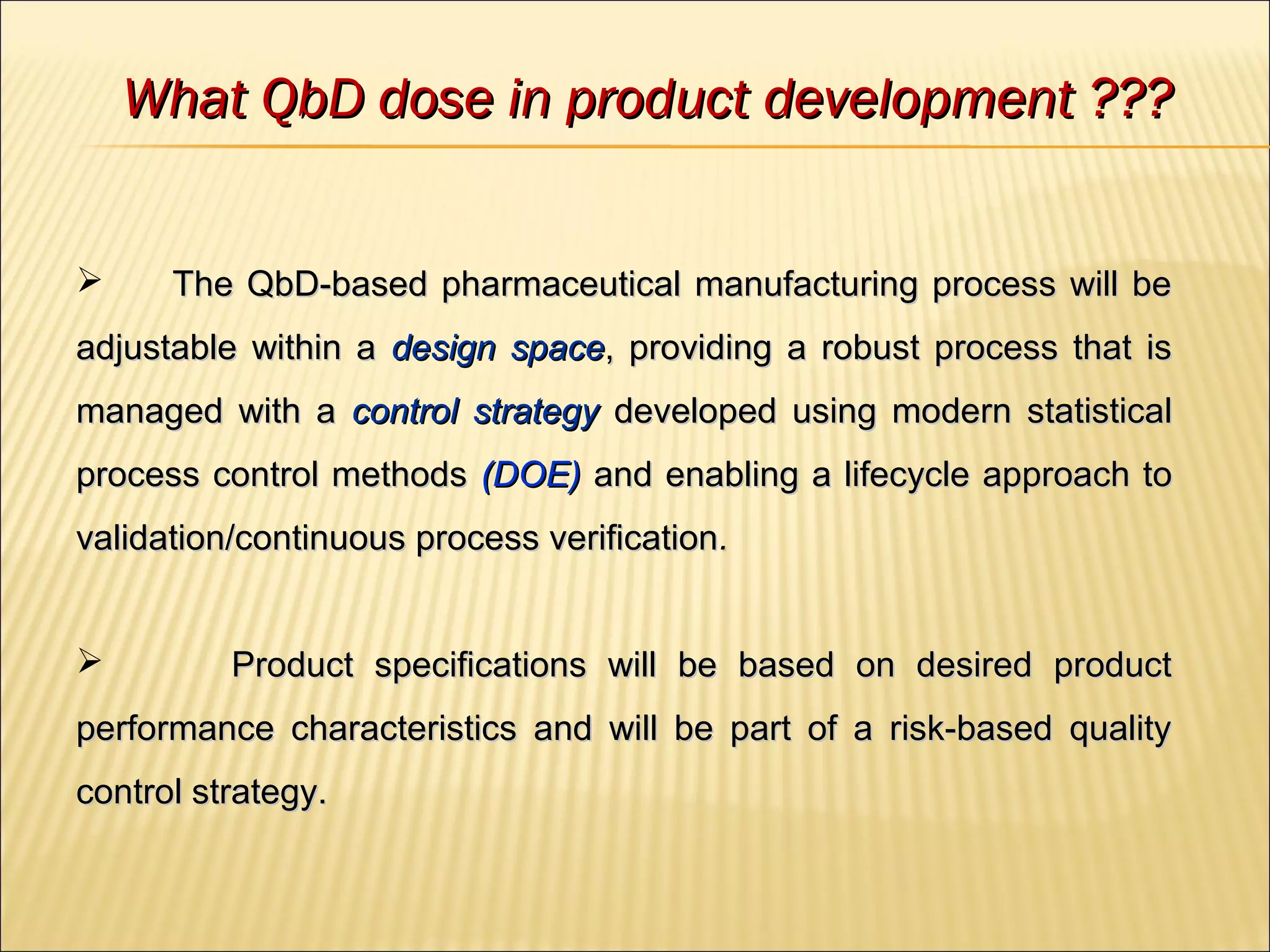  The QbD-based pharmaceutical manufacturing process will beThe QbD-based pharmaceutical manufacturing process will be
adjustable within aadjustable within a design spacedesign space, providing a robust process that is, providing a robust process that is
managed with amanaged with a control strategycontrol strategy developed using modern statisticaldeveloped using modern statistical
process control methodsprocess control methods (DOE)(DOE) and enabling a lifecycle approach toand enabling a lifecycle approach to
validation/continuous process verificationvalidation/continuous process verification..
 Product specifications will be based on desired productProduct specifications will be based on desired product
performance characteristics and will be part of a risk-based qualityperformance characteristics and will be part of a risk-based quality
control strategy.control strategy.
What QbD dose in product development ???What QbD dose in product development ???
 