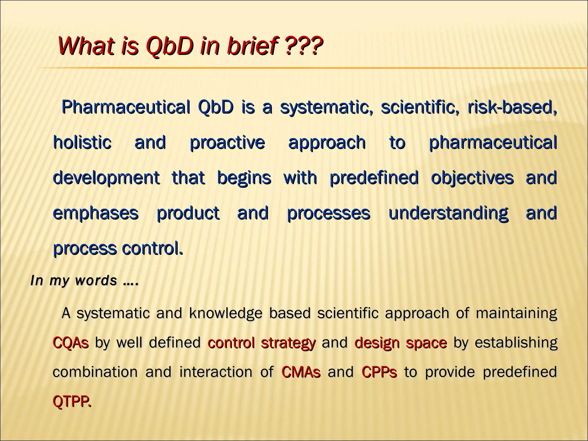 Pharmaceutical QbD is a systematic, scientific, risk-based,Pharmaceutical QbD is a systematic, scientific, risk-based,
holistic and proactive approach to pharmaceuticalholistic and proactive approach to pharmaceutical
development that begins with predefined objectives anddevelopment that begins with predefined objectives and
emphases product and processes understanding andemphases product and processes understanding and
process control.process control.
In my words ….In my words ….
A systematic and knowledge based scientific approach of maintainingA systematic and knowledge based scientific approach of maintaining
CQAsCQAs by well definedby well defined control strategycontrol strategy andand design spacedesign space by establishingby establishing
combination and interaction ofcombination and interaction of CMAsCMAs andand CPPsCPPs to provide predefinedto provide predefined
QTPP.QTPP.
What is QbD in brief ???What is QbD in brief ???
 