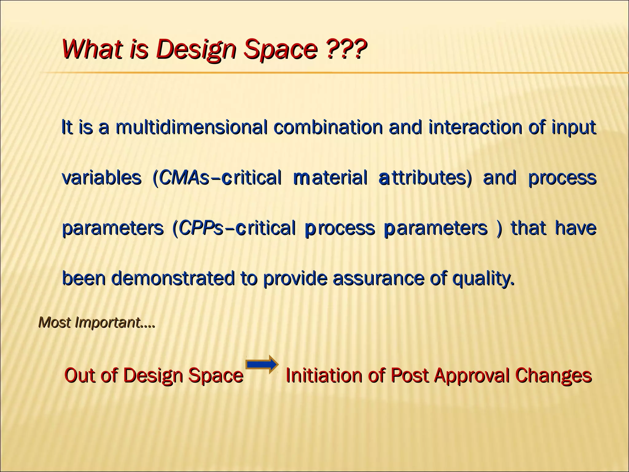 What is Design Space ???What is Design Space ???
It is a multidimensional combination and interaction of inputIt is a multidimensional combination and interaction of input
variables (variables (CMAsCMAs––ccriticalritical mmaterialaterial aattributes) and processttributes) and process
parameters (parameters (CPPsCPPs––ccriticalritical pprocessrocess pparameters ) that havearameters ) that have
been demonstrated to provide assurance of quality.been demonstrated to provide assurance of quality.
Most Important….Most Important….
Out of Design Space Initiation of Post Approval ChangesOut of Design Space Initiation of Post Approval Changes
 