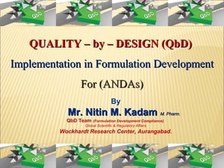 QUALITY – by – DESIGN (QbD)QUALITY – by – DESIGN (QbD)
Implementation in Formulation DevelopmentImplementation in Formulation Development
For (ANDAs)For (ANDAs)
By
Mr. Nitin M. KadamMr. Nitin M. Kadam M. Pharm.M. Pharm.
QbD Team (Formulation Development Compliance)
Global Scientific & Regulatory Affairs
Wockhardt Research Center, Aurangabad.
 