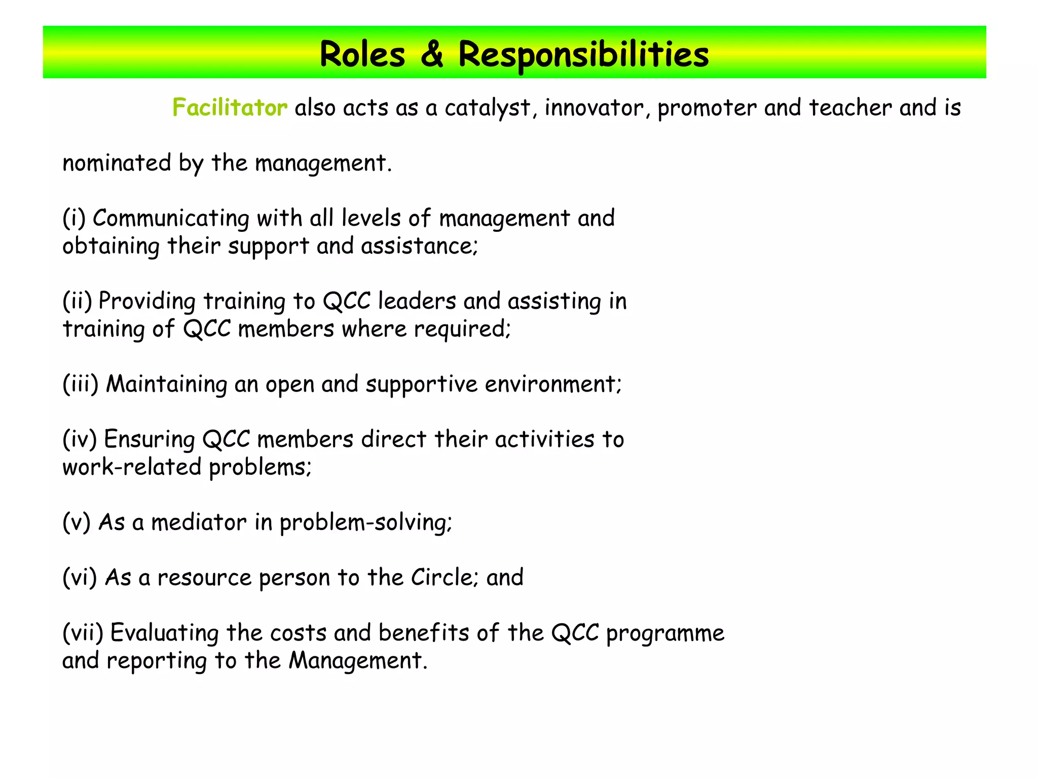 Roles & Responsibilities Facilitator  also acts as a catalyst, innovator, promoter and teacher and is  nominated by the management.  (i) Communicating with all levels of management and obtaining their support and assistance; (ii) Providing training to QCC leaders and assisting in training of QCC members where required; (iii) Maintaining an open and supportive environment; (iv) Ensuring QCC members direct their activities to work-related problems; (v) As a mediator in problem-solving; (vi) As a resource person to the Circle; and (vii) Evaluating the costs and benefits of the QCC programme and reporting to the Management. 