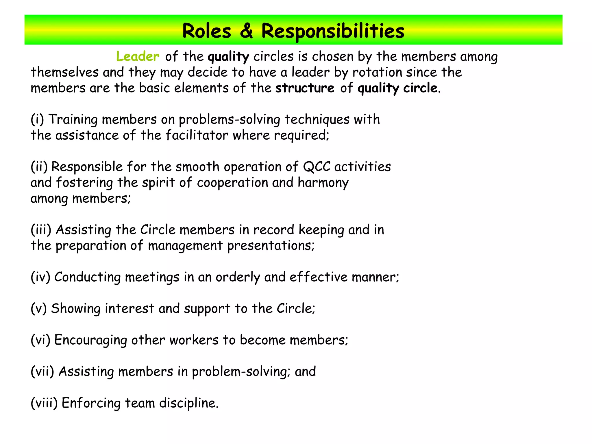 Roles & Responsibilities Leader  of the  quality  circles is chosen by the members among  themselves and they may decide to have a leader by rotation since the  members are the basic elements of the  structure  of  quality   circle .  (i) Training members on problems-solving techniques with the assistance of the facilitator where required; (ii) Responsible for the smooth operation of QCC activities and fostering the spirit of cooperation and harmony among members; (iii) Assisting the Circle members in record keeping and in the preparation of management presentations; (iv) Conducting meetings in an orderly and effective manner; (v) Showing interest and support to the Circle; (vi) Encouraging other workers to become members; (vii) Assisting members in problem-solving; and (viii) Enforcing team discipline. 