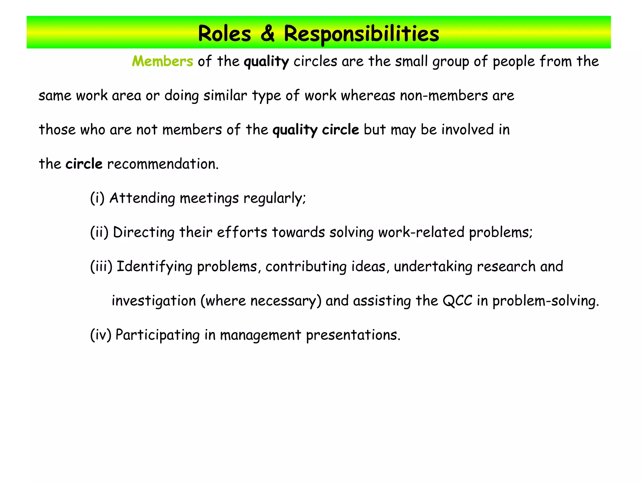 Roles & Responsibilities Members  of the  quality  circles are the small group of people from the  same work area or doing similar type of work whereas non-members are  those who are not members of the  quality   circle  but may be involved in  the  circle  recommendation.  (i) Attending meetings regularly; (ii) Directing their efforts towards solving work-related problems; (iii) Identifying problems, contributing ideas, undertaking research and  investigation (where necessary) and assisting the QCC in problem-solving. (iv) Participating in management presentations. 