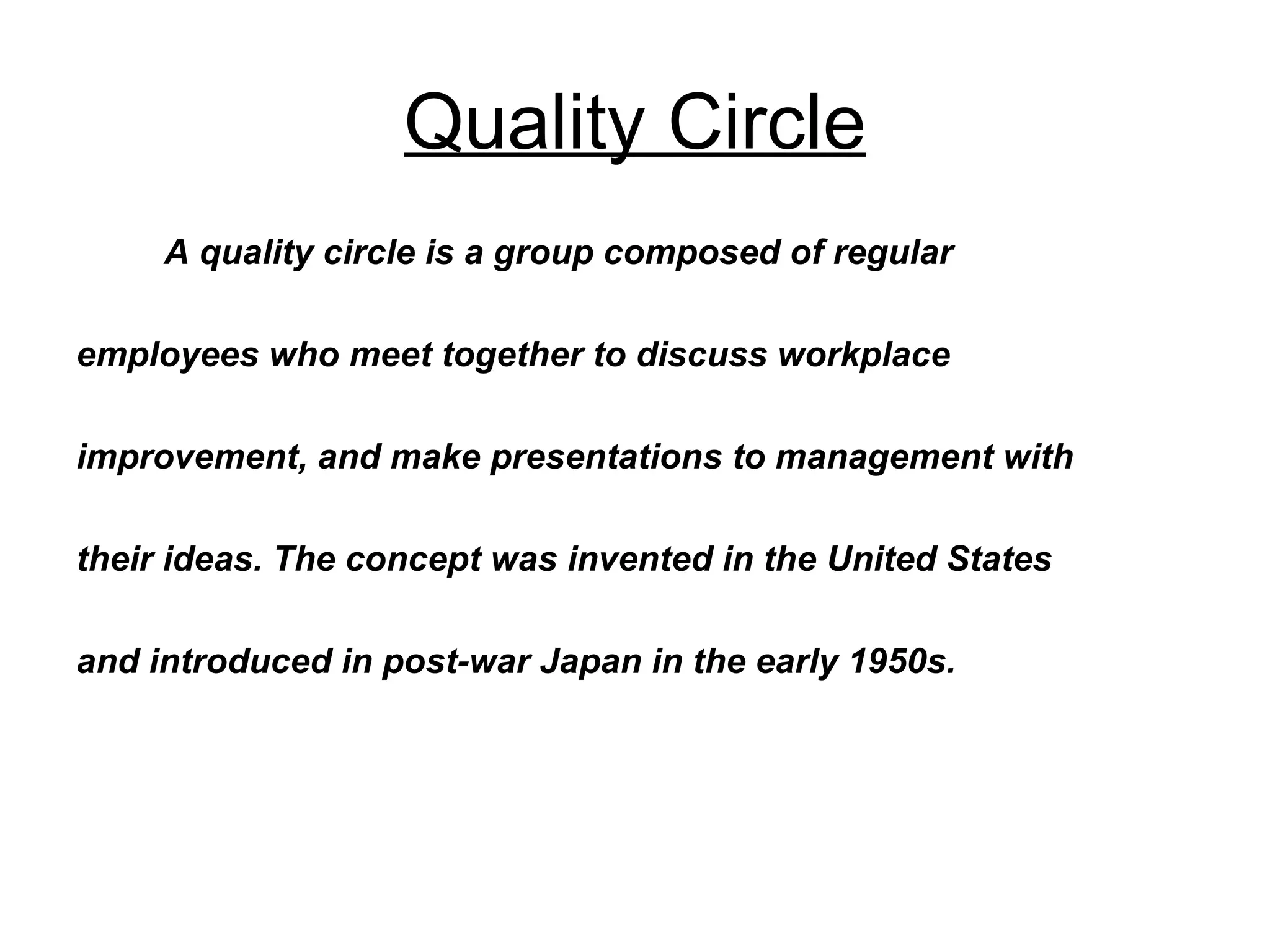 Quality Circle A quality circle is a group composed of regular  employees who meet together to discuss workplace  improvement, and make presentations to management with  their ideas. The concept was invented in the United States  and introduced in post-war Japan in the early 1950s. 