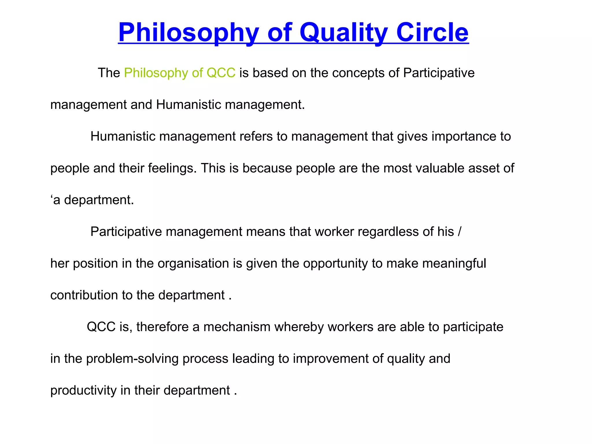 The  Philosophy of QCC  is based on the concepts of  Participative  management  and  Humanistic management .  Humanistic management  refers to management that gives importance to  people and their feelings. This is because people are the most valuable asset of  ‘ a department.  Participative management  means that worker regardless of his /  her position in the organisation is given the opportunity to make meaningful  contribution to the department . QCC is, therefore a mechanism whereby workers are able to participate  in the problem-solving process leading to improvement of quality and  productivity in their department . Philosophy of Quality Circle 
