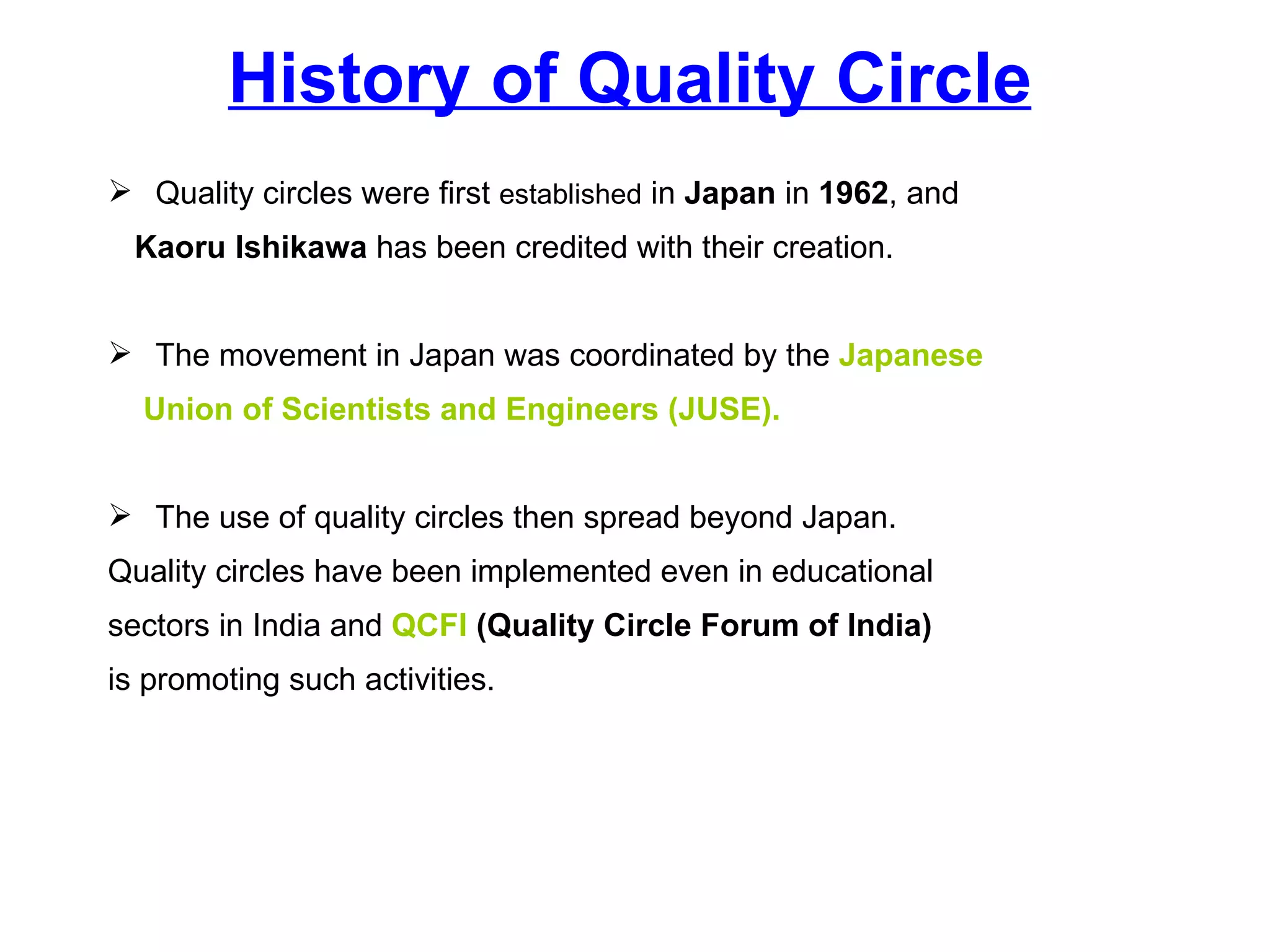 History of Quality Circle Quality circles were first  established  in  Japan  in  1962 , and  Kaoru Ishikawa  has been credited with their creation.  The movement in Japan was coordinated by the  Japanese  Union of Scientists and Engineers (JUSE). The use of quality circles then spread beyond Japan.  Quality circles have been implemented even in educational  sectors in India and  QCFI   (Quality Circle Forum of India)   is promoting such activities. 