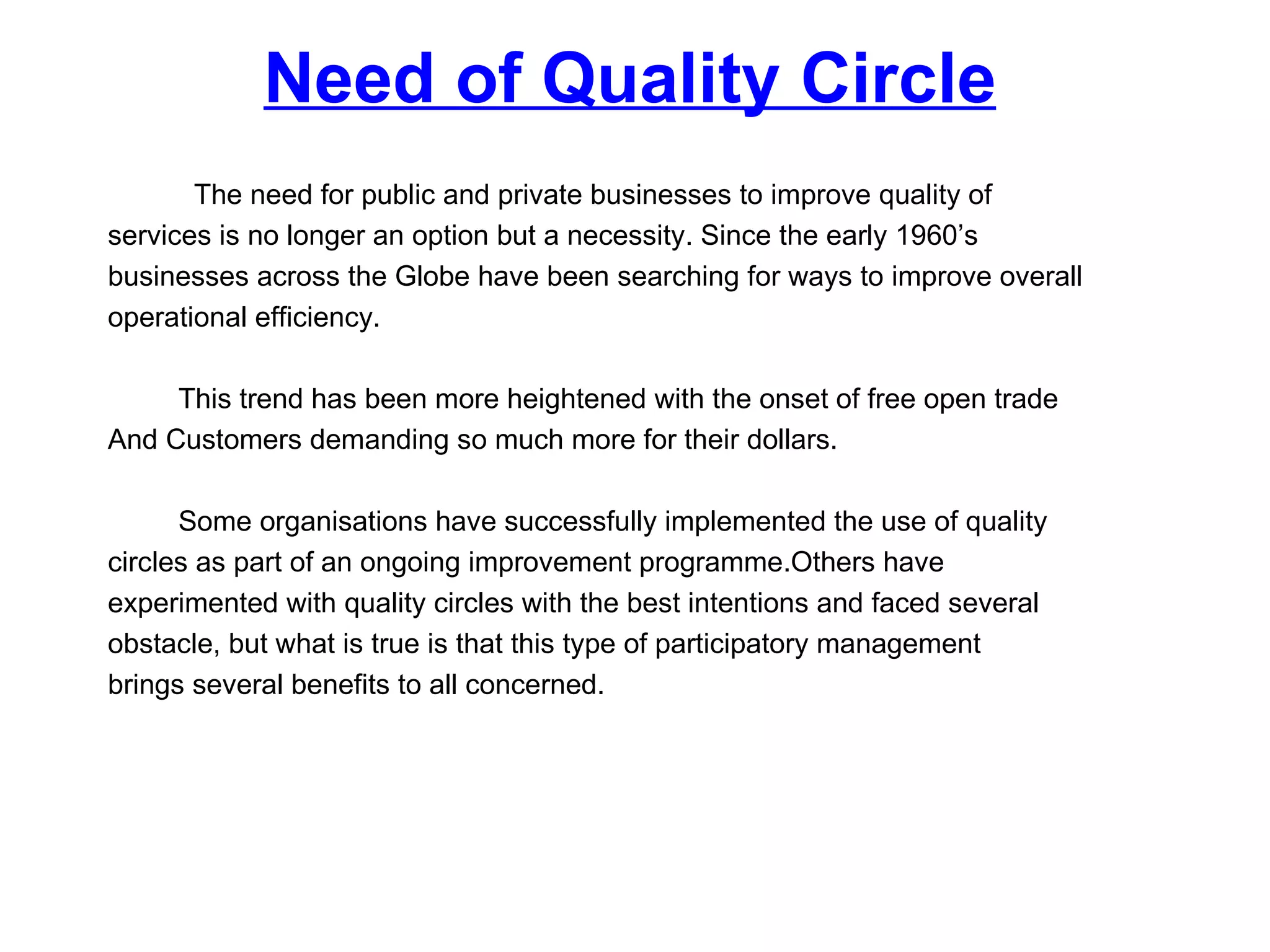 Need of Quality Circle The need for public and private businesses to improve quality of  services is no longer an option but a necessity. Since the early 1960’s  businesses across the Globe have been searching for ways to improve overall  operational efficiency.  This trend has been more heightened with the onset of free open trade  And Customers demanding so much more for their dollars.  Some organisations have successfully implemented the use of quality  circles as part of an ongoing improvement programme.Others have  experimented with quality circles with the best intentions and faced several  obstacle, but what is true is that this type of participatory management  brings several benefits to all concerned. 