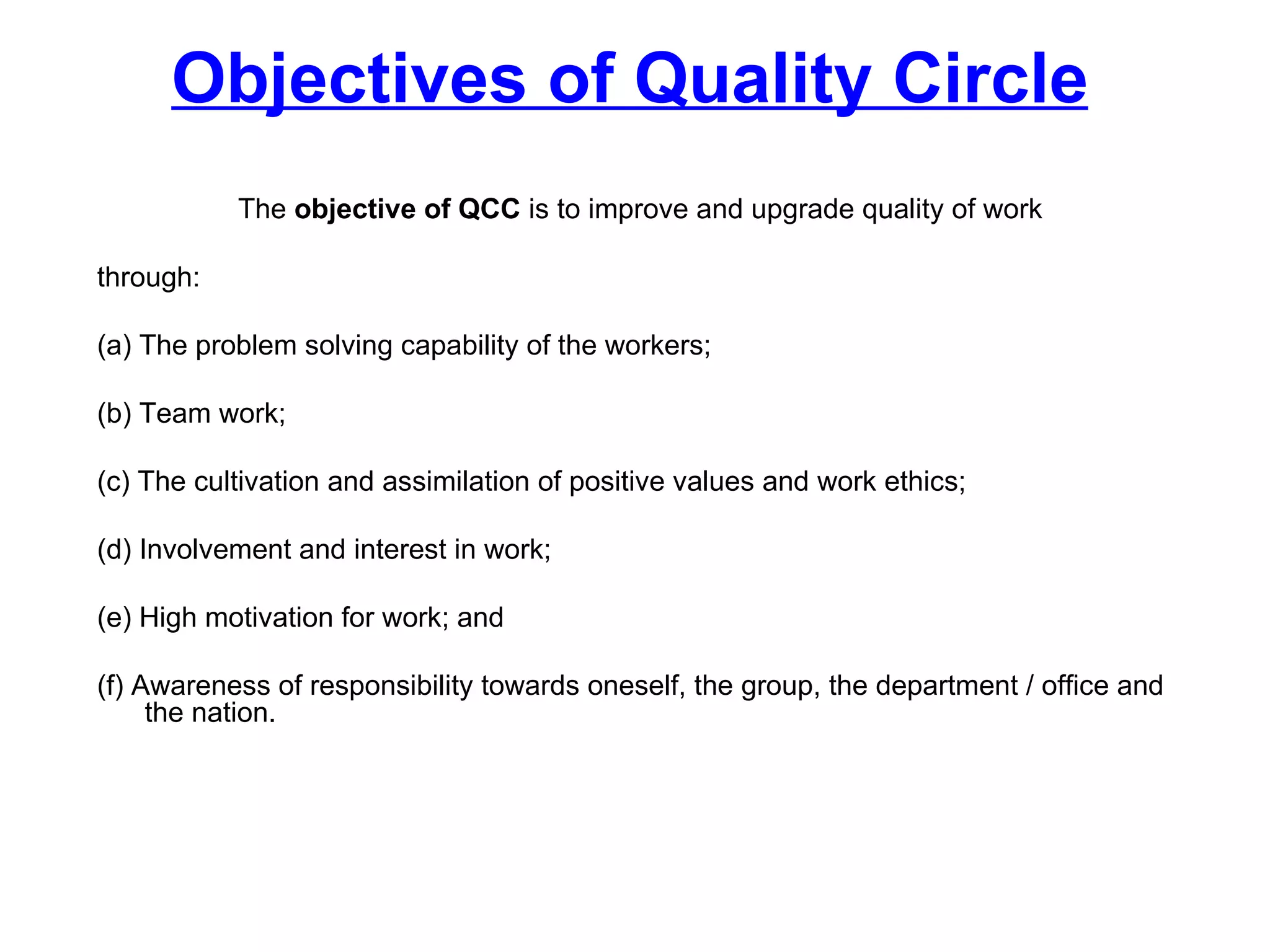 Objectives of Quality Circle The  objective of QCC  is to improve and upgrade quality of work  through: (a) The problem solving capability of the workers; (b) Team work; (c) The cultivation and assimilation of positive values and work ethics; (d) Involvement and interest in work; (e) High motivation for work; and (f) Awareness of responsibility towards oneself, the group, the department / office and the nation. 