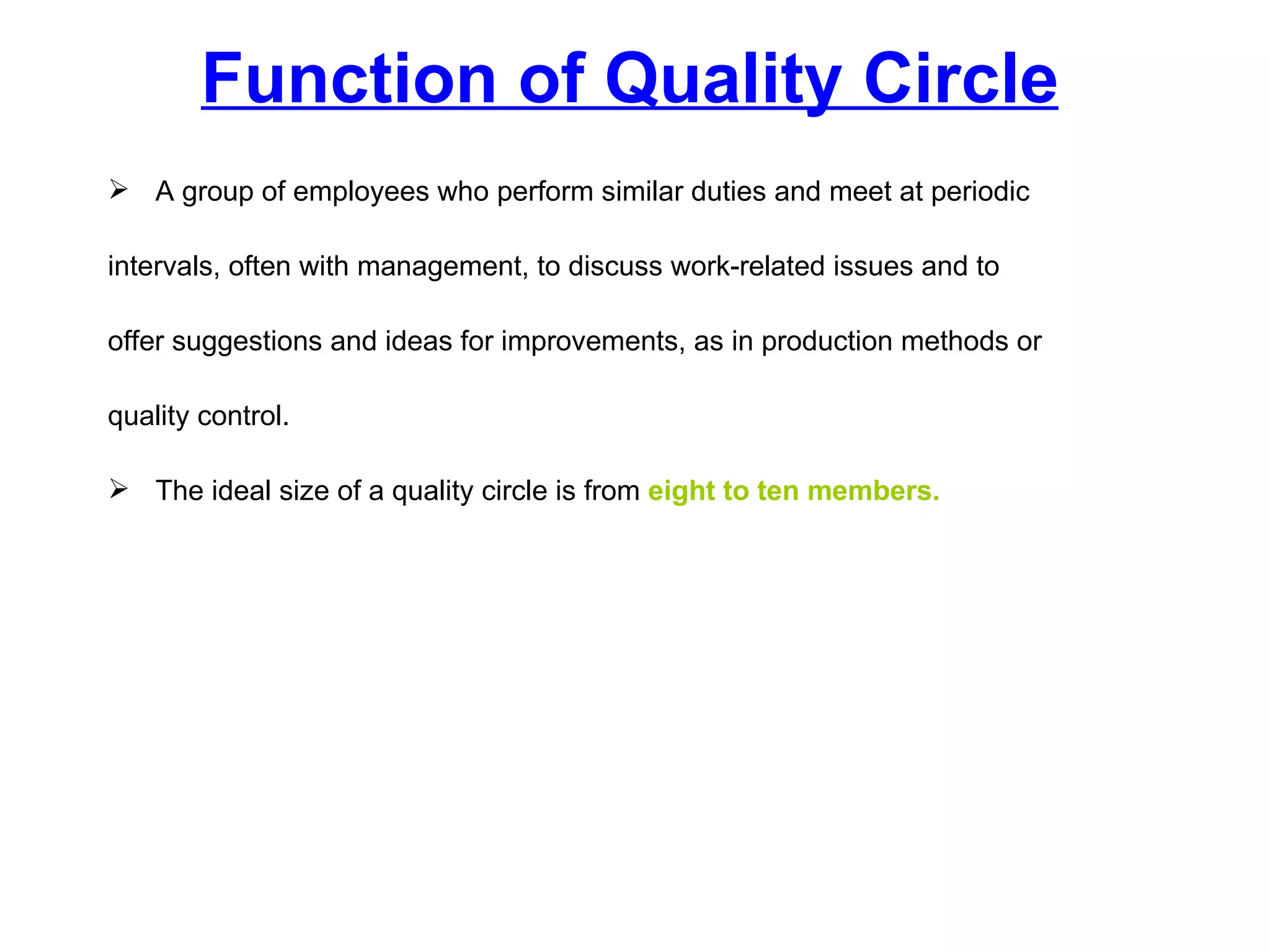Function of Quality Circle A group of employees who perform similar duties and meet at periodic  intervals, often with management, to discuss work-related issues and to  offer suggestions and ideas for improvements, as in production methods or  quality control.  The ideal size of a quality circle is from  eight to ten members. 