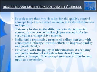 BENEFITS AND LIMITATIONS OF QUALITY CIRCLES
• It took more than two decades for the quality control
concept to get acceptance in India, after its introduction
in Japan.
• This may be due to the differences in the industrial
context in the two countries. Japan needed it for its
survival in a competitive market.
• India had a reasonably protected, sellers market, with
consequent lethargy towards efforts to improve quality
and productivity.
• However, with the policy of liberalization of economy
and privatization of infrastructure development,
contexts changed. The concept now needs to be looked
upon as a necessity.
 